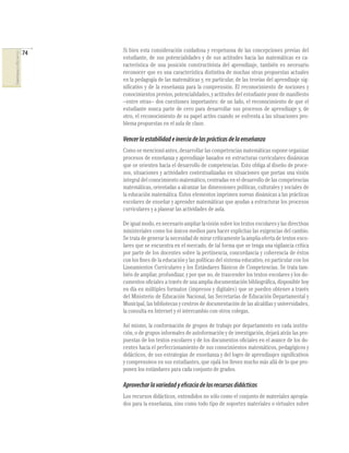 74
COMPETENCIASENMATEMÁTICAS
Si bien esta consideración cuidadosa y respetuosa de las concepciones previas del
estudiante, de sus potencialidades y de sus actitudes hacia las matemáticas es ca-
racterística de una posición constructivista del aprendizaje, también es necesario
reconocer que es una característica distintiva de muchas otras propuestas actuales
en la pedagogía de las matemáticas y, en particular, de las teorías del aprendizaje sig-
niﬁcativo y de la enseñanza para la comprensión. El reconocimiento de nociones y
conocimientos previos, potencialidades, y actitudes del estudiante pone de maniﬁesto
–entre otras– dos cuestiones importantes: de un lado, el reconocimiento de que el
estudiante nunca parte de cero para desarrollar sus procesos de aprendizaje y, de
otro, el reconocimiento de su papel activo cuando se enfrenta a las situaciones pro-
blema propuestas en el aula de clase.
Vencerlaestabilidadeinerciadelasprácticasdelaenseñanza
Como se mencionó antes, desarrollar las competencias matemáticas supone organizar
procesos de enseñanza y aprendizaje basados en estructuras curriculares dinámicas
que se orienten hacia el desarrollo de competencias. Esto obliga al diseño de proce-
sos, situaciones y actividades contextualizadas en situaciones que portan una visión
integral del conocimiento matemático, centradas en el desarrollo de las competencias
matemáticas, orientadas a alcanzar las dimensiones políticas, culturales y sociales de
la educación matemática. Estos elementos imprimen nuevas dinámicas a las prácticas
escolares de enseñar y aprender matemáticas que ayudan a estructurar los procesos
curriculares y a planear las actividades de aula.
Deigualmodo,esnecesarioampliarlavisiónsobrelostextosescolaresylasdirectivas
ministeriales como los únicos medios para hacer explicitas las exigencias del cambio.
Se trata de generar la necesidad de mirar críticamente la amplia oferta de textos esco-
lares que se encuentra en el mercado, de tal forma que se tenga una vigilancia crítica
por parte de los docentes sobre la pertinencia, concordancia y coherencia de éstos
con los ﬁnes de la educación y las políticas del sistema educativo, en particular con los
Lineamientos Curriculares y los Estándares Básicos de Competencias. Se trata tam-
bién de ampliar, profundizar, y por que no, de trascender los textos escolares y los do-
cumentos oﬁciales a través de una amplia documentación bibliográﬁca, disponible hoy
en día en múltiples formatos (impresos y digitales) que se pueden obtener a través
del Ministerio de Educación Nacional, las Secretarías de Educación Departamental y
Municipal, las bibliotecas y centros de documentación de las alcaldías y universidades,
la consulta en Internet y el intercambio con otros colegas.
Así mismo, la conformación de grupos de trabajo por departamento en cada institu-
ción, o de grupos informales de autoformación y de investigación, dejará atrás las pro-
puestas de los textos escolares y de los documentos oﬁciales en el avance de los do-
centes hacia el perfeccionamiento de sus conocimientos matemáticos, pedagógicos y
didácticos, de sus estrategias de enseñanza y del logro de aprendizajes signiﬁcativos
y comprensivos en sus estudiantes, que ojalá los lleven mucho más allá de lo que pro-
ponen los estándares para cada conjunto de grados.
Aprovecharlavariedadyeficaciadelosrecursosdidácticos
Los recursos didácticos, entendidos no sólo como el conjunto de materiales apropia-
dos para la enseñanza, sino como todo tipo de soportes materiales o virtuales sobre
 
