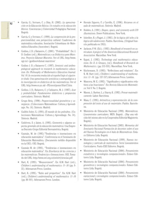 92
COMPETENCIASENMATEMÁTICAS
• García, G.; Serrano, C. y Díaz, H. (2002). La aproxima-
ción en la Educación Básica. Un estudio en la educación
Básica. Conciencias y Universidad Pedagógica Nacional.
Bogotá.
• García, G. y Serrano, C. (1999). La comprensión de la pro-
porcionalidad, una perspectiva cultural. Cuadernos de
matemática educativa. Asociación Colombiana de Mate-
mática Educativa (Asocolme). Bogotá.
• Godino, J. D. y Batanero, C. (2001). “Probabilidad”. En: J.
D. Godino (ed.), Matemáticas y su Didáctica para Maes-
tros. Proyecto Edumat-Maestros. Ver el URL: http://www.
ugr.es/~jgodino/edumat-maestros/
• Godino J. D. y Batanero C. (1997). Semiotic and anthro-
pological approach to research in mathematics educa-
tion. En: Philosophy of Mathematics Education Journal.
Vol. 10. Se encuentra traducido al español bajo el siguien-
te título: Una aproximación semiótica y antropológica a
la investigación en didáctica de las matemáticas. Ver el
URL: http://www.ex.ac.uk/~PErnest/pome10/art7.htm
• Godino, J. D.; Batanero, C. y Cañizares, M. J. (1987). Azar
y probabilidad. Fundamentos didácticos y propuestas
curriculares. Síntesis. Madrid.
• Grupo Beta. (1990). Proporcionalidad geométrica y se-
mejanza. (Colecciones Matemáticas: Cultura y Aprendi-
zaje. No. 14). Síntesis. Madrid.
• Guillén Soler, G. (1991). El mundo de los poliedros. (Co-
lecciones Matemáticas: Cultura y Aprendizaje. No. 14).
Síntesis. Madrid.
• Gutiérrez, Á. y Jaime, A. (1995). Geometría y algunos as-
pectosgeneralesdelaeducaciónmatemática.UnaEmpre-
sa Docente-Grupo Editorial Iberoamérica. Bogotá.
• Guzmán, M. de (1995).“Tendencias e innovaciones en
educación matemática”. Conferencia en el Seminario de
Educación Matemática. (Documento inédito disponible
en la OEI). OEI. Bogotá.
• Guzmán M. de (1993). “Tendencias e innovaciones en
educación matemática”. En: Enseñanza de las ciencias y
las matemáticas. Tendencias e Innovaciones. OEI. Toma-
do del URL: http://www.oei.org.co/oeivirt/ciencias.pdf
• Hart, K. (1993). “Measurement”. En: K.M. Hart (ed.),
Children’s understanding of mathematics: 11–16 (pp. 9-
22). Athenaeum Press. London.
• Hart, K. (1993). “Ratio and proportion”. En: K.M. Hart
(ed.), Children’s understanding of mathematics: 11–16
(pp. 88-101). Athenaeum Press. London.
• Hernán Siguero, F. y Carrillo, E. (1996). Recursos en el
aula de matemáticas. Síntesis. Madrid.
• Holden, A. (1991). Shapes, space, and symmetry with 319
illustrations. Dover Publications. New York.
• Inhelder, B. y Piaget, J. (1985). De la lógica del niño a la
lógica del adolescente. Paidós. Barcelona. (Original fran-
cés publicado en 1955).
• Jackson, P. W. (Ed.). (1992). Handbook of research on cu-
rriculum: A project of the American Educational Research
Association. Macmillan. New York
• Kaput, J. (1992). Technology and mathematics educa-
tions. En: D. A. Grouws, (ed.), Handbook of Research on
Mathematics. (pp. 515-555). Macmillian. New York.
• Küchemann, D. (1993). “Reﬂections and rotations”. En:
K. M. Hart (ed.), Children´s understanding of mathema-
tics: 11–16. (pp. 137-157).Athenaeum Press. London.
• Mancera, M. E. (1992). “Signiﬁcados y signiﬁcantes rela-
tivos a las fracciones”. En: Revista Educación Matemáti-
ca. Vol 4. No. 2. Bogotá.
• Mason, J.; Burton, L. y Stacey, K. (1992). Pensar matemáti-
camente. Labor. Barcelona.
• Maza, C. (1995). Aritmética y representación: de la com-
prensión del texto al uso de materiales. Paidós. Barcelo-
na.
• Ministerio de Educación Nacional (1998). Matemáticas.
Lineamientos curriculares. MEN. Bogotá . (Hay una edi-
ción del mismo año en la Cooperativa Editorial Magisterio.
Bogotá).
• Ministerio de Educación Nacional (2003). Memorias del
Seminario Nacional Formación de docentes sobre el uso
del Nuevas Tecnologías en el Aula de Matemáticas. Enla-
ce Editores Ltda. Bogotá.
• Ministerio de Educación Nacional (1999). Nuevas tec-
nologías y currículo de matemática. Serie Lineamientos
Curriculares. Punto EXE Editores. Bogotá.
• Ministerio de Educación Nacional (2004). Pensamiento
estadístico y tecnologías computacionales. Enlace Edi-
tores Ltda. Bogotá.
• Ministerio de Educación Nacional (2004). Pensamiento
geométrico y tecnologías computacionales. Enlace Edi-
tores Ltda. Bogotá.
• Ministerio de Educación Nacional (2004). Pensamiento
variacional y tecnologías computacionales. Enlace Edi-
tores Ltda. Bogotá.
 