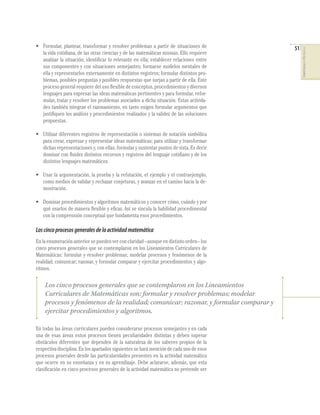 51
COMPETENCIASENMATEMÁTICAS
• Formular, plantear, transformar y resolver problemas a partir de situaciones de
la vida cotidiana, de las otras ciencias y de las matemáticas mismas. Ello requiere
analizar la situación; identiﬁcar lo relevante en ella; establecer relaciones entre
sus componentes y con situaciones semejantes; formarse modelos mentales de
ella y representarlos externamente en distintos registros; formular distintos pro-
blemas, posibles preguntas y posibles respuestas que surjan a partir de ella. Este
proceso general requiere del uso ﬂexible de conceptos, procedimientos y diversos
lenguajes para expresar las ideas matemáticas pertinentes y para formular, refor-
mular, tratar y resolver los problemas asociados a dicha situación. Estas activida-
des también integran el razonamiento, en tanto exigen formular argumentos que
justiﬁquen los análisis y procedimientos realizados y la validez de las soluciones
propuestas.
• Utilizar diferentes registros de representación o sistemas de notación simbólica
para crear, expresar y representar ideas matemáticas; para utilizar y transformar
dichas representaciones y, con ellas, formular y sustentar puntos de vista. Es decir
dominar con ﬂuidez distintos recursos y registros del lenguaje cotidiano y de los
distintos lenguajes matemáticos.
• Usar la argumentación, la prueba y la refutación, el ejemplo y el contraejemplo,
como medios de validar y rechazar conjeturas, y avanzar en el camino hacia la de-
mostración.
• Dominar procedimientos y algoritmos matemáticos y conocer cómo, cuándo y por
qué usarlos de manera ﬂexible y eﬁcaz. Así se vincula la habilidad procedimental
con la comprensión conceptual que fundamenta esos procedimientos.
Loscincoprocesosgeneralesdelaactividadmatemática
En la enumeración anterior se pueden ver con claridad –aunque en distinto orden– los
cinco procesos generales que se contemplaron en los Lineamientos Curriculares de
Matemáticas: formular y resolver problemas; modelar procesos y fenómenos de la
realidad; comunicar; razonar, y formular comparar y ejercitar procedimientos y algo-
ritmos.
En todas las áreas curriculares pueden considerarse procesos semejantes y en cada
una de esas áreas estos procesos tienen peculiaridades distintas y deben superar
obstáculos diferentes que dependen de la naturaleza de los saberes propios de la
respectiva disciplina. En los apartados siguientes se hará mención de cada uno de esos
procesos generales desde las particularidades presentes en la actividad matemática
que ocurre en su enseñanza y en su aprendizaje. Debe aclararse, además, que esta
clasiﬁcación en cinco procesos generales de la actividad matemática no pretende ser
Los cinco procesos generales que se contemplaron en los Lineamientos
Curriculares de Matemáticas son: formular y resolver problemas; modelar
procesos y fenómenos de la realidad; comunicar; razonar, y formular comparar y
ejercitar procedimientos y algoritmos.
 