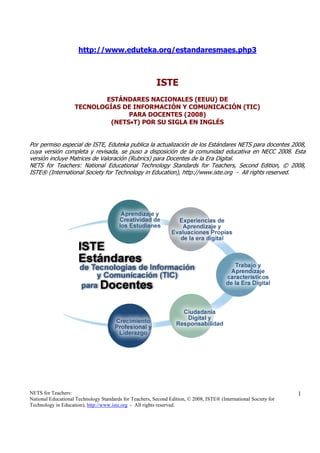 http://www.eduteka.org/estandaresmaes.php3



                                                         ISTE
                           ESTÁNDARES NACIONALES (EEUU) DE
                    TECNOLOGÍAS DE INFORMACIÓN Y COMUNICACIÓN (TIC)
                                  PARA DOCENTES (2008)
                             (NETS•T) POR SU SIGLA EN INGLÉS


Por permiso especial de ISTE, Eduteka publica la actualización de los Estándares NETS para docentes 2008,
cuya versión completa y revisada, se puso a disposición de la comunidad educativa en NECC 2008. Esta
versión incluye Matrices de Valoración (Rubrics) para Docentes de la Era Digital.
NETS for Teachers: National Educational Technology Standards for Teachers, Second Edition, © 2008,
ISTE® (International Society for Technology in Education), http://www.iste.org - All rights reserved.




NETS for Teachers:                                                                                                 1
National Educational Technology Standards for Teachers, Second Edition, © 2008, ISTE® (International Society for
Technology in Education), http://www.iste.org - All rights reserved.
 