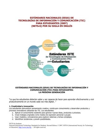 ESTÁNDARES NACIONALES (EEUU) DE
             TECNOLOGÍAS DE INFORMACIÓN Y COMUNICACIÓN (TIC)
                         PARA ESTUDIANTES (2007)
                     (NETS•S) POR SU SIGLA EN INGLÉS




         ESTÁNDARES NACIONALES (EEUU) DE TECNOLOGÍAS DE INFORMACIÓN Y
                     COMUNICACIÓN (TIC) PARA ESTUDIANTES:
                           LA PRÓXIMA GENERACIÓN


“Lo que los estudiantes deberían saber y ser capaces de hacer para aprender efectivamente y vivir
productivamente en un mundo cada vez más digital…”

1. Creatividad e innovación
Los estudiantes demuestran pensamiento creativo, construyen conocimiento y desarrollan productos y
procesos innovadores utilizando las TIC. Los estudiantes:
    a. Aplican el conocimiento existente para generar nuevas ideas, productos o procesos.
    b. Crean trabajos originales como medios de expresión personal o grupal.
    c. Usan modelos y simulaciones para explorar sistemas y temas complejos.
    d. Identifican tendencias y prevén posibilidades.

NETS for Students:
National Educational Technology Standards for Students, Second Edition, © 2007, ISTE® (International Society for Technology
in Education), http://www.iste.org - All rights reserved.
 
