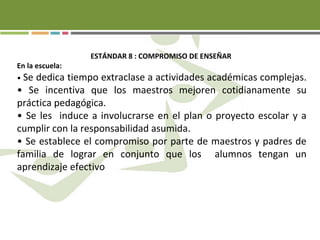 ESTÁNDAR 8 : COMPROMISO DE ENSEÑAR
En la escuela:
• Se dedica tiempo extraclase a actividades académicas complejas.
• Se incentiva que los maestros mejoren cotidianamente su
práctica pedagógica.
• Se les induce a involucrarse en el plan o proyecto escolar y a
cumplir con la responsabilidad asumida.
• Se establece el compromiso por parte de maestros y padres de
familia de lograr en conjunto que los alumnos tengan un
aprendizaje efectivo
 