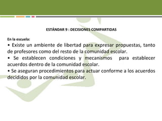 ESTÁNDAR 9 : DECISIONES COMPARTIDAS
En la escuela:
• Existe un ambiente de libertad para expresar propuestas, tanto
de profesores como del resto de la comunidad escolar.
• Se establecen condiciones y mecanismos para establecer
acuerdos dentro de la comunidad escolar.
• Se aseguran procedimientos para actuar conforme a los acuerdos
decididos por la comunidad escolar.
 