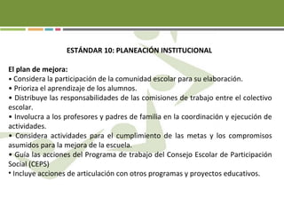 ESTÁNDAR 10: PLANEACIÓN INSTITUCIONAL
El plan de mejora:
• Considera la participación de la comunidad escolar para su elaboración.
• Prioriza el aprendizaje de los alumnos.
• Distribuye las responsabilidades de las comisiones de trabajo entre el colectivo
escolar.
• Involucra a los profesores y padres de familia en la coordinación y ejecución de
actividades.
• Considera actividades para el cumplimiento de las metas y los compromisos
asumidos para la mejora de la escuela.
• Guía las acciones del Programa de trabajo del Consejo Escolar de Participación
Social (CEPS)
• Incluye acciones de articulación con otros programas y proyectos educativos.
 