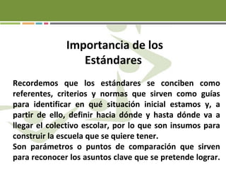 Importancia de los
Estándares
Recordemos que los estándares se conciben como
referentes, criterios y normas que sirven como guías
para identificar en qué situación inicial estamos y, a
partir de ello, definir hacia dónde y hasta dónde va a
llegar el colectivo escolar, por lo que son insumos para
construir la escuela que se quiere tener.
Son parámetros o puntos de comparación que sirven
para reconocer los asuntos clave que se pretende lograr.
 