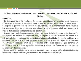 ESTÁNDAR 15: FUNCIONAMIENTO EFECTIVO DEL CONSEJO ESCOLAR DE PARTICIPACION
SOCIAL
EN EL CEPS:
• La transparencia y la rendición de cuentas constituyen un principio para mantener
informada a la comunidad educativa sobre proyectos, logros y administración de recursos
• Se apoya la gestión ante las autoridades educativas para la incorporación de la escuela a
los programas federales, estatales, municipales y de la sociedad civil que favorecen la
mejora de la escuela y el aprendizaje de los alumnos.
• Se organizan comités para promover el uso y mejora de la biblioteca escolar, la creación
de círculos de lectura, la protección civil, la seguridad en las escuelas, el apoyo a la
activación física, el consumo de alimentos saludables, el cuidado del medio ambiente y el
desaliento de las prácticas que generen violencia entre pares. Se organizan actividades
deportivas, recreativas, artísticas o culturales entre otras acciones que generen un
ambiente educativo digno, agradable, saludable y seguro que fortalezca los procesos de
aprendizaje y de enseñanza.
• Se respaldan actividades de la escuela que promueven la integración, el conocimiento y
los valores entre las familias y los miembros de la comunidad educativa.
 