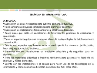 ESTÁNDAR 20: INFRAESTRUCTURA.
LA ESCUELA.
• Cuenta con las aulas necesarias para cubrir la demanda educativa.
• Tiene sanitarios en buenas condiciones para alumnos y docentes.
• Cuenta con las instalaciones hidrosanitarias y eléctricas adecuadas.
• Posee aulas que están en condiciones de favorecer los procesos de enseñanza y
aprendizaje.
• Tiene un espacio y equipo que promueva el uso de las tecnologías de la información y
comunicación.
• Cuenta con espacios que favorezcan el aprendizaje de los alumnos: jardín, patio,
áreas de juegos, canchas, etcétera.
• Garantiza con sus instalaciones un ambiente saludable y de seguridad para los
alumnos.
• Tiene los materiales didácticos e insumos necesarios para garantizar el logro de los
objetivos y metas planeadas.
• Cuenta con las instalaciones y el equipo para hacer uso de las tecnologías de la
información y comunicación: red escolar, enciclomedia, hdt, entre otros.
 