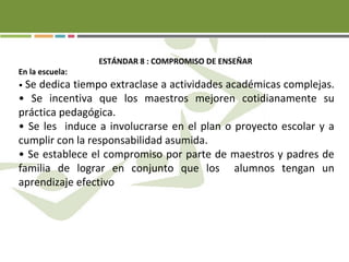ESTÁNDAR 8 : COMPROMISO DE ENSEÑAR
En la escuela:
• Se dedica tiempo extraclase a actividades académicas complejas.
• Se incentiva que los maestros mejoren cotidianamente su
práctica pedagógica.
• Se les induce a involucrarse en el plan o proyecto escolar y a
cumplir con la responsabilidad asumida.
• Se establece el compromiso por parte de maestros y padres de
familia de lograr en conjunto que los alumnos tengan un
aprendizaje efectivo
 