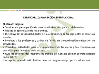 ESTÁNDAR 10: PLANEACIÓN INSTITUCIONAL
El plan de mejora:
• Considera la participación de la comunidad escolar para su elaboración.
• Prioriza el aprendizaje de los alumnos.
• Distribuye las responsabilidades de las comisiones de trabajo entre el colectivo
escolar.
• Involucra a los profesores y padres de familia en la coordinación y ejecución de
actividades.
• Considera actividades para el cumplimiento de las metas y los compromisos
asumidos para la mejora de la escuela.
• Guía las acciones del Programa de trabajo del Consejo Escolar de Participación
Social (CEPS)
• Incluye acciones de articulación con otros programas y proyectos educativos.
 