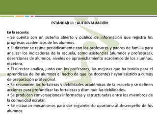 ESTÁNDAR 11 : AUTOEVALUACIÓN
En la escuela:
• Se cuenta con un sistema abierto y público de información que registra los
progresos académicos de los alumnos.
• El director se reúne periódicamente con los profesores y padres de familia para
analizar los indicadores de la escuela, como asistencias (alumnos y profesores),
deserciones de alumnos, niveles de aprovechamiento académico de los alumnos,
etcétera.
• El director analiza, junto con los profesores, las mejoras que ha tenido para el
aprendizaje de los alumnos el hecho de que los docentes hayan asistido a cursos
de preparación profesional.
• Se reconocen las fortalezas y debilidades académicas de la escuela y se definen
acciones para profundizar las fortalezas y disminuir las debilidades.
• Se producen conversaciones informadas y estructuradas entre los miembros de
la comunidad escolar.
• Se elaboran mecanismos para dar seguimiento oportuno al desempeño de los
alumnos.
 