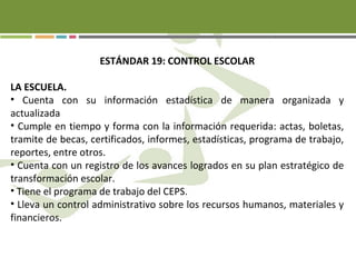 ESTÁNDAR 19: CONTROL ESCOLAR
LA ESCUELA.
• Cuenta con su información estadística de manera organizada y
actualizada
• Cumple en tiempo y forma con la información requerida: actas, boletas,
tramite de becas, certificados, informes, estadísticas, programa de trabajo,
reportes, entre otros.
• Cuenta con un registro de los avances logrados en su plan estratégico de
transformación escolar.
• Tiene el programa de trabajo del CEPS.
• Lleva un control administrativo sobre los recursos humanos, materiales y
financieros.
 