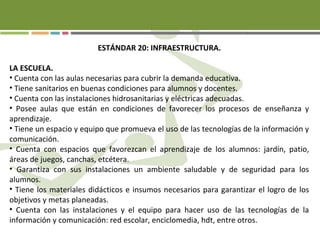 ESTÁNDAR 20: INFRAESTRUCTURA.
LA ESCUELA.
• Cuenta con las aulas necesarias para cubrir la demanda educativa.
• Tiene sanitarios en buenas condiciones para alumnos y docentes.
• Cuenta con las instalaciones hidrosanitarias y eléctricas adecuadas.
• Posee aulas que están en condiciones de favorecer los procesos de enseñanza y
aprendizaje.
• Tiene un espacio y equipo que promueva el uso de las tecnologías de la información y
comunicación.
• Cuenta con espacios que favorezcan el aprendizaje de los alumnos: jardín, patio,
áreas de juegos, canchas, etcétera.
• Garantiza con sus instalaciones un ambiente saludable y de seguridad para los
alumnos.
• Tiene los materiales didácticos e insumos necesarios para garantizar el logro de los
objetivos y metas planeadas.
• Cuenta con las instalaciones y el equipo para hacer uso de las tecnologías de la
información y comunicación: red escolar, enciclomedia, hdt, entre otros.
 