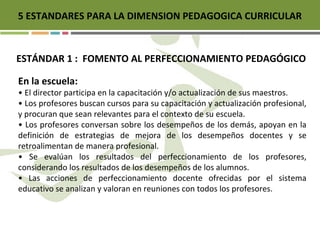5 ESTANDARES PARA LA DIMENSION PEDAGOGICA CURRICULAR
ESTÁNDAR 1 : FOMENTO AL PERFECCIONAMIENTO PEDAGÓGICO
En la escuela:
• El director participa en la capacitación y/o actualización de sus maestros.
• Los profesores buscan cursos para su capacitación y actualización profesional,
y procuran que sean relevantes para el contexto de su escuela.
• Los profesores conversan sobre los desempeños de los demás, apoyan en la
definición de estrategias de mejora de los desempeños docentes y se
retroalimentan de manera profesional.
• Se evalúan los resultados del perfeccionamiento de los profesores,
considerando los resultados de los desempeños de los alumnos.
• Las acciones de perfeccionamiento docente ofrecidas por el sistema
educativo se analizan y valoran en reuniones con todos los profesores.
 