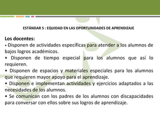 ESTÁNDAR 5 : EQUIDAD EN LAS OPORTUNIDADES DE APRENDIZAJE
Los docentes:
• Disponen de actividades específicas para atender a los alumnos de
bajos logros académicos.
• Disponen de tiempo especial para los alumnos que así lo
requieren.
• Disponen de espacios y materiales especiales para los alumnos
que requieren mayor apoyo para el aprendizaje.
• Disponen e implementan actividades y ejercicios adaptados a las
necesidades de los alumnos.
• Se comunican con los padres de los alumnos con discapacidades
para conversar con ellos sobre sus logros de aprendizaje.
 