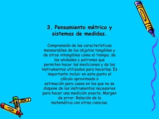 3. Pensamiento métrico y
sistemas de medidas.
Comprensión de las características
mensurables de los objetos tangibles y
de otros intangibles como el tiempo; de
las unidades y patrones que
permiten hacer las mediciones y de los
instrumentos utilizados para hacerlas. Es
importante incluir en este punto el
cálculo aproximado o
estimación para casos en los que no se
dispone de los instrumentos necesarios
para hacer una medición exacta. Margen
de error. Relación de la
matemática con otras ciencias.
 