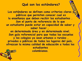 Qué son los estándares?
Los estándares se definen como criterios claros y
públicos que permiten conocer cual es
la enseñanza que deben recibir los estudiantes .
Son el punto de referencia de lo que
un estudiante puede estar en capacidad de saber y
saber hacer , 
en determinada área y en determinado nivel.
Son guía referencial para que todas las escuelas
y los colegios ya sean urbanos o rurales ,
privados o públicos de todos los lugares del país,
ofrezcan la misma calidad de educación a todos los
estudiantes
colombianos. 
 