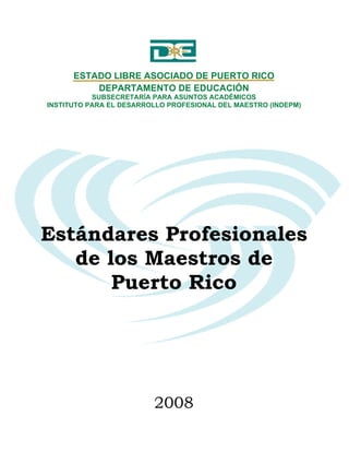 ESTADO LIBRE ASOCIADO DE PUERTO RICO
          DEPARTAMENTO DE EDUCACIÓN
           SUBSECRETARÍA PARA ASUNTOS ACADÉMICOS
INSTITUTO PARA EL DESARROLLO PROFESIONAL DEL MAESTRO (INDEPM)




Estándares Profesionales
   de los Maestros de
       Puerto Rico




                         2008
 