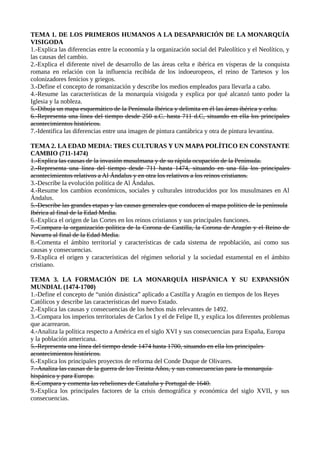 TEMA 1. DE LOS PRIMEROS HUMANOS A LA DESAPARICIÓN DE LA MONARQUÍA
VISIGODA
1.-Explica las diferencias entre la economía y la organización social del Paleolítico y el Neolítico, y
las causas del cambio.
2.-Explica el diferente nivel de desarrollo de las áreas celta e ibérica en vísperas de la conquista
romana en relación con la influencia recibida de los indoeuropeos, el reino de Tartesos y los
colonizadores fenicios y griegos.
3.-Define el concepto de romanización y describe los medios empleados para llevarla a cabo.
4.-Resume las características de la monarquía visigoda y explica por qué alcanzó tanto poder la
Iglesia y la nobleza.
5.-Dibuja un mapa esquemático de la Península Ibérica y delimita en él las áreas ibérica y celta.
6.-Representa una línea del tiempo desde 250 a.C. hasta 711 d.C, situando en ella los principales
acontecimientos históricos.
7.-Identifica las diferencias entre una imagen de pintura cantábrica y otra de pintura levantina.
TEMA 2. LA EDAD MEDIA: TRES CULTURAS Y UN MAPA POLÍTICO EN CONSTANTE
CAMBIO (711-1474)
1.-Explica las causas de la invasión musulmana y de su rápida ocupación de la Península.
2.-Representa una línea del tiempo desde 711 hasta 1474, situando en una fila los principales
acontecimientos relativos a Al Ándalus y en otra los relativos a los reinos cristianos.
3.-Describe la evolución política de Al Ándalus.
4.-Resume los cambios económicos, sociales y culturales introducidos por los musulmanes en Al
Ándalus.
5.-Describe las grandes etapas y las causas generales que conducen al mapa político de la península
Ibérica al final de la Edad Media.
6.-Explica el origen de las Cortes en los reinos cristianos y sus principales funciones.
7.-Compara la organización política de la Corona de Castilla, la Corona de Aragón y el Reino de
Navarra al final de la Edad Media.
8.-Comenta el ámbito territorial y características de cada sistema de repoblación, así como sus
causas y consecuencias.
9.-Explica el origen y características del régimen señorial y la sociedad estamental en el ámbito
cristiano.
TEMA 3. LA FORMACIÓN DE LA MONARQUÍA HISPÁNICA Y SU EXPANSIÓN
MUNDIAL (1474-1700)
1.-Define el concepto de “unión dinástica” aplicado a Castilla y Aragón en tiempos de los Reyes
Católicos y describe las características del nuevo Estado.
2.-Explica las causas y consecuencias de los hechos más relevantes de 1492.
3.-Compara los imperios territoriales de Carlos I y el de Felipe II, y explica los diferentes problemas
que acarrearon.
4.-Analiza la política respecto a América en el siglo XVI y sus consecuencias para España, Europa
y la población americana.
5.-Representa una línea del tiempo desde 1474 hasta 1700, situando en ella los principales
acontecimientos históricos.
6.-Explica los principales proyectos de reforma del Conde Duque de Olivares.
7.-Analiza las causas de la guerra de los Treinta Años, y sus consecuencias para la monarquía
hispánica y para Europa.
8.-Compara y comenta las rebeliones de Cataluña y Portugal de 1640.
9.-Explica los principales factores de la crisis demográfica y económica del siglo XVII, y sus
consecuencias.
 