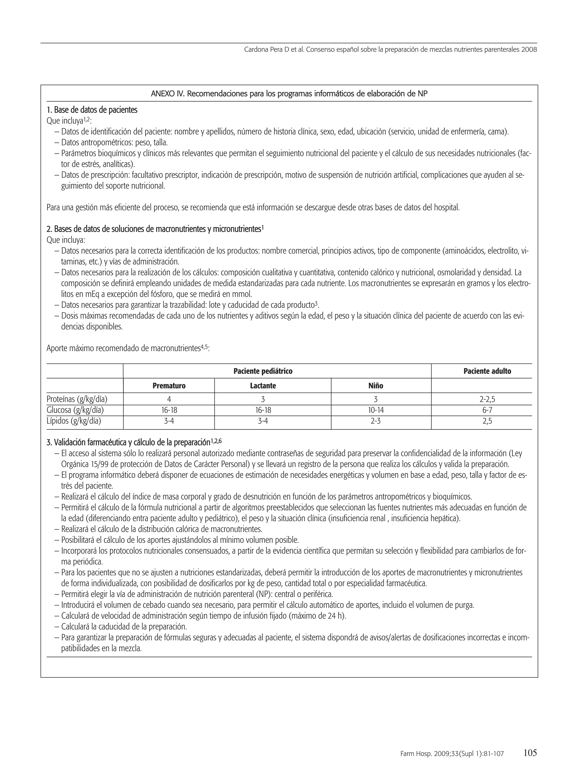 AANNEEXXOO IIVV.. RReeccoommeennddaacciioonneess ppaarraa llooss pprrooggrraammaass iinnffoorrmmááttiiccooss ddee eellaabboorraacciióónn ddee NNPP
11.. BBaassee ddee ddaattooss ddee ppaacciieenntteess
Que incluya1,2:
— Datos de identificación del paciente: nombre y apellidos, número de historia clínica, sexo, edad, ubicación (servicio, unidad de enfermería, cama).
— Datos antropométricos: peso, talla.
— Parámetros bioquímicos y clínicos más relevantes que permitan el seguimiento nutricional del paciente y el cálculo de sus necesidades nutricionales (fac-
tor de estrés, analíticas).
— Datos de prescripción: facultativo prescriptor, indicación de prescripción, motivo de suspensión de nutrición artificial, complicaciones que ayuden al se-
guimiento del soporte nutricional.
Para una gestión más eficiente del proceso, se recomienda que está información se descargue desde otras bases de datos del hospital.
22.. BBaasseess ddee ddaattooss ddee ssoolluucciioonneess ddee mmaaccrroonnuuttrriieenntteess yy mmiiccrroonnuuttrriieenntteess11
Que incluya:
— Datos necesarios para la correcta identificación de los productos: nombre comercial, principios activos, tipo de componente (aminoácidos, electrolito, vi-
taminas, etc.) y vías de administración.
— Datos necesarios para la realización de los cálculos: composición cualitativa y cuantitativa, contenido calórico y nutricional, osmolaridad y densidad. La
composición se definirá empleando unidades de medida estandarizadas para cada nutriente. Los macronutrientes se expresarán en gramos y los electro-
litos en mEq a excepción del fósforo, que se medirá en mmol.
— Datos necesarios para garantizar la trazabilidad: lote y caducidad de cada producto3.
— Dosis máximas recomendadas de cada uno de los nutrientes y aditivos según la edad, el peso y la situación clínica del paciente de acuerdo con las evi-
dencias disponibles.
Aporte máximo recomendado de macronutrientes4,5:
Paciente pediátrico Paciente adulto
Prematuro Lactante Niño
Proteínas (g/kg/día) 4 3 3 2-2,5
Glucosa (g/kg/día) 16-18 16-18 10-14 6-7
Lípidos (g/kg/día) 3-4 3-4 2-3 2,5
33.. VVaalliiddaacciióónn ffaarrmmaaccééuuttiiccaa yy ccáállccuulloo ddee llaa pprreeppaarraacciióónn11,,22,,66
— El acceso al sistema sólo lo realizará personal autorizado mediante contraseñas de seguridad para preservar la confidencialidad de la información (Ley
Orgánica 15/99 de protección de Datos de Carácter Personal) y se llevará un registro de la persona que realiza los cálculos y valida la preparación.
— El programa informático deberá disponer de ecuaciones de estimación de necesidades energéticas y volumen en base a edad, peso, talla y factor de es-
trés del paciente.
— Realizará el cálculo del índice de masa corporal y grado de desnutrición en función de los parámetros antropométricos y bioquímicos.
— Permitirá el cálculo de la fórmula nutricional a partir de algoritmos preestablecidos que seleccionan las fuentes nutrientes más adecuadas en función de
la edad (diferenciando entra paciente adulto y pediátrico), el peso y la situación clínica (insuficiencia renal , insuficiencia hepática).
— Realizará el cálculo de la distribución calórica de macronutrientes.
— Posibilitará el cálculo de los aportes ajustándolos al mínimo volumen posible.
— Incorporará los protocolos nutricionales consensuados, a partir de la evidencia científica que permitan su selección y flexibilidad para cambiarlos de for-
ma periódica.
— Para los pacientes que no se ajusten a nutriciones estandarizadas, deberá permitir la introducción de los aportes de macronutrientes y micronutrientes
de forma individualizada, con posibilidad de dosificarlos por kg de peso, cantidad total o por especialidad farmacéutica.
— Permitirá elegir la vía de administración de nutrición parenteral (NP): central o periférica.
— Introducirá el volumen de cebado cuando sea necesario, para permitir el cálculo automático de aportes, incluido el volumen de purga.
— Calculará de velocidad de administración según tiempo de infusión fijado (máximo de 24 h).
— Calculará la caducidad de la preparación.
— Para garantizar la preparación de fórmulas seguras y adecuadas al paciente, el sistema dispondrá de avisos/alertas de dosificaciones incorrectas e incom-
patibilidades en la mezcla.
Cardona Pera D et al. Consenso español sobre la preparación de mezclas nutrientes parenterales 2008
Farm Hosp. 2009;33(Supl 1):81-107 105
15 Consenso (81-107) 16/12/08 15:24 Página 105
Documento descargado de http://www.elsevier.es el 18/05/2009. Copia para uso personal, se prohíbe la transmisión de este documento por cualquier medio o formato.
 