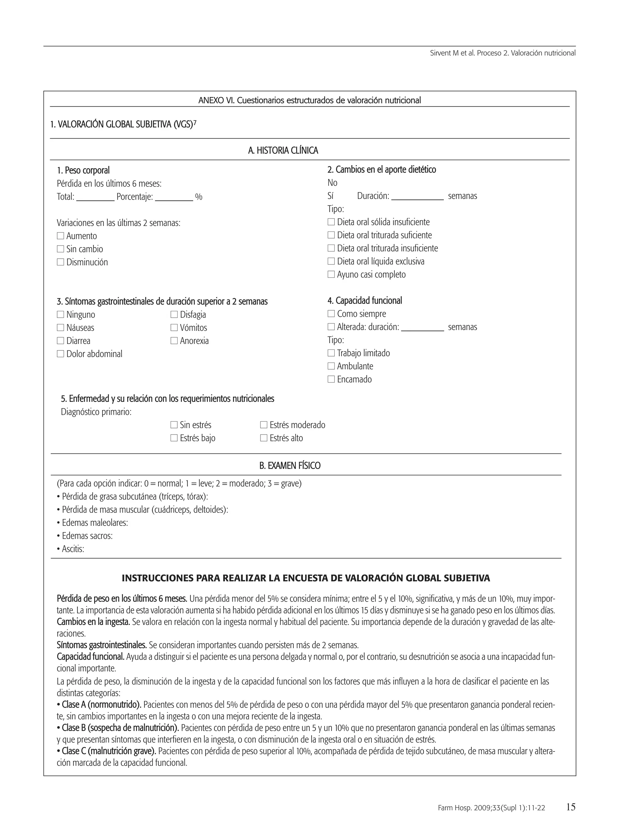 AANNEEXXOO VVII.. CCuueessttiioonnaarriiooss eessttrruuccttuurraaddooss ddee vvaalloorraacciióónn nnuuttrriicciioonnaall
11.. VVAALLOORRAACCIIÓÓNN GGLLOOBBAALL SSUUBBJJEETTIIVVAA ((VVGGSS))77
AA.. HHIISSTTOORRIIAA CCLLÍÍNNIICCAA
Sirvent M et al. Proceso 2. Valoración nutricional
Farm Hosp. 2009;33(Supl 1):11-22 15
11.. PPeessoo ccoorrppoorraall
Pérdida en los últimos 6 meses:
Total: ________ Porcentaje: ________ %
Variaciones en las últimas 2 semanas:
II Aumento
II Sin cambio
II Disminución
33.. SSíínnttoommaass ggaassttrrooiinntteessttiinnaalleess ddee dduurraacciióónn ssuuppeerriioorr aa 22 sseemmaannaass
II Ninguno II Disfagia
II Náuseas II Vómitos
II Diarrea II Anorexia
II Dolor abdominal
22.. CCaammbbiiooss eenn eell aappoorrttee ddiieettééttiiccoo
No
Sí Duración: ___________ semanas
Tipo:
II Dieta oral sólida insuficiente
II Dieta oral triturada suficiente
II Dieta oral triturada insuficiente
II Dieta oral líquida exclusiva
II Ayuno casi completo
44.. CCaappaacciiddaadd ffuunncciioonnaall
II Como siempre
II Alterada: duración: _________ semanas
Tipo:
II Trabajo limitado
II Ambulante
II Encamado
55.. EEnnffeerrmmeeddaadd yy ssuu rreellaacciióónn ccoonn llooss rreeqquueerriimmiieennttooss nnuuttrriicciioonnaalleess
Diagnóstico primario:
II Sin estrés II Estrés moderado
II Estrés bajo II Estrés alto
BB.. EEXXAAMMEENN FFÍÍSSIICCOO
(Para cada opción indicar: 0 = normal; 1 = leve; 2 = moderado; 3 = grave)
• Pérdida de grasa subcutánea (tríceps, tórax):
• Pérdida de masa muscular (cuádriceps, deltoides):
• Edemas maleolares:
• Edemas sacros:
• Ascitis:
INSTRUCCIONES PARA REALIZAR LA ENCUESTA DE VALORACIÓN GLOBAL SUBJETIVA
PPéérrddiiddaa ddee ppeessoo eenn llooss úúllttiimmooss 66 mmeesseess.. Una pérdida menor del 5% se considera mínima; entre el 5 y el 10%, significativa, y más de un 10%, muy impor-
tante. La importancia de esta valoración aumenta si ha habido pérdida adicional en los últimos 15 días y disminuye si se ha ganado peso en los últimos días.
CCaammbbiiooss eenn llaa iinnggeessttaa.. Se valora en relación con la ingesta normal y habitual del paciente. Su importancia depende de la duración y gravedad de las alte-
raciones.
SSíínnttoommaass ggaassttrrooiinntteessttiinnaalleess.. Se consideran importantes cuando persisten más de 2 semanas.
CCaappaacciiddaadd ffuunncciioonnaall.. Ayuda a distinguir si el paciente es una persona delgada y normal o, por el contrario, su desnutrición se asocia a una incapacidad fun-
cional importante.
La pérdida de peso, la disminución de la ingesta y de la capacidad funcional son los factores que más influyen a la hora de clasificar el paciente en las
distintas categorías:
•• CCllaassee AA ((nnoorrmmoonnuuttrriiddoo)).. Pacientes con menos del 5% de pérdida de peso o con una pérdida mayor del 5% que presentaron ganancia ponderal recien-
te, sin cambios importantes en la ingesta o con una mejora reciente de la ingesta.
•• CCllaassee BB ((ssoossppeecchhaa ddee mmaallnnuuttrriicciióónn)).. Pacientes con pérdida de peso entre un 5 y un 10% que no presentaron ganancia ponderal en las últimas semanas
y que presentan síntomas que interfieren en la ingesta, o con disminución de la ingesta oral o en situación de estrés.
•• CCllaassee CC ((mmaallnnuuttrriicciióónn ggrraavvee)).. Pacientes con pérdida de peso superior al 10%, acompañada de pérdida de tejido subcutáneo, de masa muscular y altera-
ción marcada de la capacidad funcional.
03 Proceso 2(11-22).QXp 16/12/08 15:05 Página 15
Documento descargado de http://www.elsevier.es el 18/05/2009. Copia para uso personal, se prohíbe la transmisión de este documento por cualquier medio o formato.
 