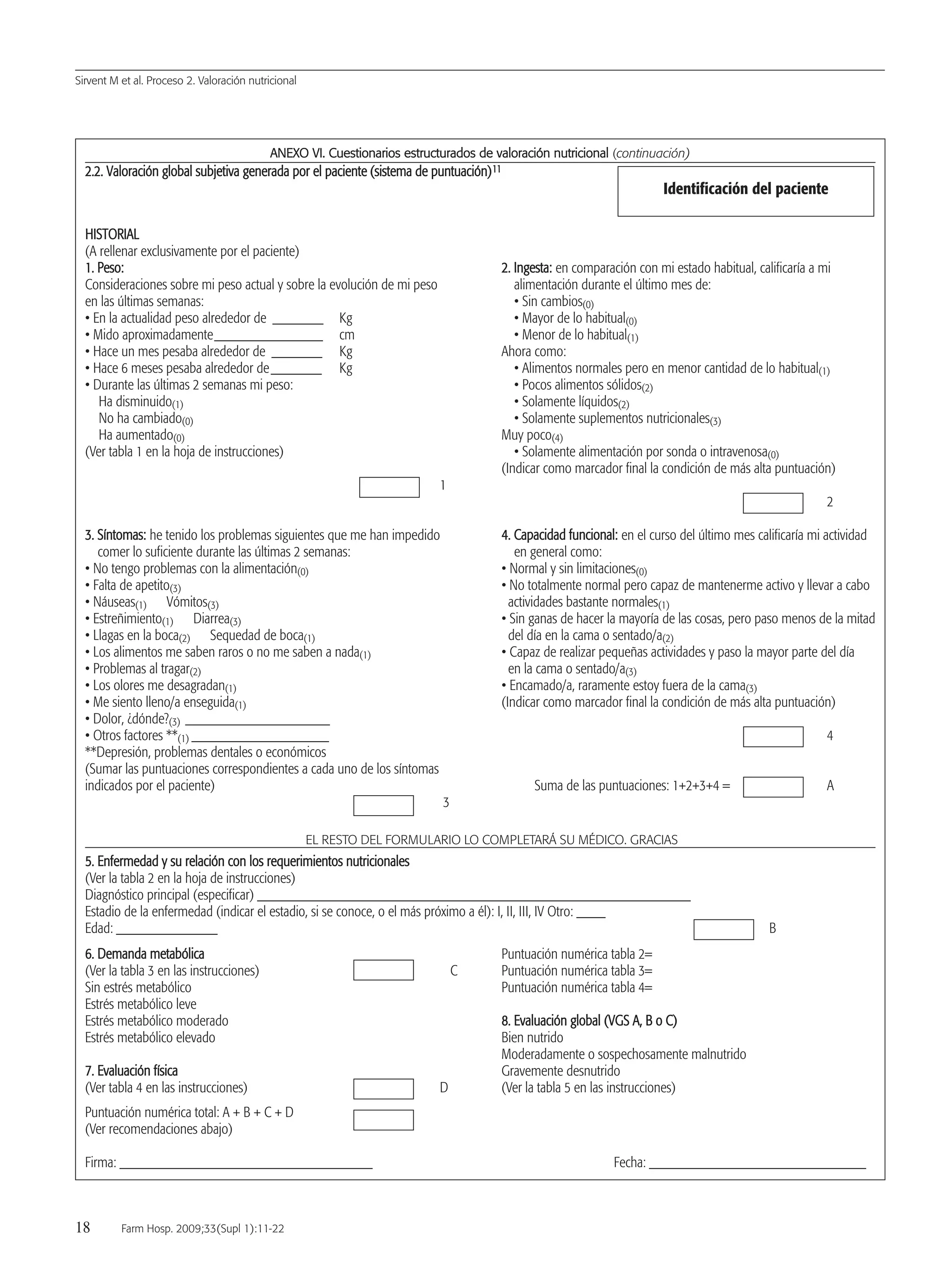 Sirvent M et al. Proceso 2. Valoración nutricional
18 Farm Hosp. 2009;33(Supl 1):11-22
AANNEEXXOO VVII.. CCuueessttiioonnaarriiooss eessttrruuccttuurraaddooss ddee vvaalloorraacciióónn nnuuttrriicciioonnaall (continuación)
22..22.. VVaalloorraacciióónn gglloobbaall ssuubbjjeettiivvaa ggeenneerraaddaa ppoorr eell ppaacciieennttee ((ssiisstteemmaa ddee ppuunnttuuaacciióónn))1111
HHIISSTTOORRIIAALL
(A rellenar exclusivamente por el paciente)
11.. PPeessoo:: 22.. IInnggeessttaa:: en comparación con mi estado habitual, calificaría a mi
Consideraciones sobre mi peso actual y sobre la evolución de mi peso alimentación durante el último mes de:
en las últimas semanas: • Sin cambios(0)
• En la actualidad peso alrededor de _______ Kg • Mayor de lo habitual(0)
• Mido aproximadamente_______________ cm • Menor de lo habitual(1)
• Hace un mes pesaba alrededor de _______ Kg Ahora como:
• Hace 6 meses pesaba alrededor de_______ Kg • Alimentos normales pero en menor cantidad de lo habitual(1)
• Durante las últimas 2 semanas mi peso: • Pocos alimentos sólidos(2)
Ha disminuido(1) • Solamente líquidos(2)
No ha cambiado(0) • Solamente suplementos nutricionales(3)
Ha aumentado(0) Muy poco(4)
(Ver tabla 1 en la hoja de instrucciones) • Solamente alimentación por sonda o intravenosa(0)
(Indicar como marcador final la condición de más alta puntuación)
1
2
33.. SSíínnttoommaass:: he tenido los problemas siguientes que me han impedido 44.. CCaappaacciiddaadd ffuunncciioonnaall:: en el curso del último mes calificaría mi actividad
comer lo suficiente durante las últimas 2 semanas: en general como:
• No tengo problemas con la alimentación(0) • Normal y sin limitaciones(0)
• Falta de apetito(3) • No totalmente normal pero capaz de mantenerme activo y llevar a cabo
• Náuseas(1) Vómitos(3) actividades bastante normales(1)
• Estreñimiento(1) Diarrea(3) • Sin ganas de hacer la mayoría de las cosas, pero paso menos de la mitad
• Llagas en la boca(2) Sequedad de boca(1) del día en la cama o sentado/a(2)
• Los alimentos me saben raros o no me saben a nada(1) • Capaz de realizar pequeñas actividades y paso la mayor parte del día
• Problemas al tragar(2) en la cama o sentado/a(3)
• Los olores me desagradan(1) • Encamado/a, raramente estoy fuera de la cama(3)
• Me siento lleno/a enseguida(1) (Indicar como marcador final la condición de más alta puntuación)
• Dolor, ¿dónde?(3) ____________________
• Otros factores **(1) ___________________ 4
**Depresión, problemas dentales o económicos
(Sumar las puntuaciones correspondientes a cada uno de los síntomas
indicados por el paciente) Suma de las puntuaciones: 1+2+3+4 = A
3
EL RESTO DEL FORMULARIO LO COMPLETARÁ SU MÉDICO. GRACIAS
55.. EEnnffeerrmmeeddaadd yy ssuu rreellaacciióónn ccoonn llooss rreeqquueerriimmiieennttooss nnuuttrriicciioonnaalleess
(Ver la tabla 2 en la hoja de instrucciones)
Diagnóstico principal (especificar) ____________________________________________________________
Estadio de la enfermedad (indicar el estadio, si se conoce, o el más próximo a él): I, II, III, IV Otro: ____
Edad: ______________ B
66.. DDeemmaannddaa mmeettaabbóólliiccaa Puntuación numérica tabla 2=
(Ver la tabla 3 en las instrucciones) C Puntuación numérica tabla 3=
Sin estrés metabólico Puntuación numérica tabla 4=
Estrés metabólico leve
Estrés metabólico moderado 88.. EEvvaalluuaacciióónn gglloobbaall ((VVGGSS AA,, BB oo CC))
Estrés metabólico elevado Bien nutrido
Moderadamente o sospechosamente malnutrido
77.. EEvvaalluuaacciióónn ffííssiiccaa Gravemente desnutrido
(Ver tabla 4 en las instrucciones) D (Ver la tabla 5 en las instrucciones)
Puntuación numérica total: A + B + C + D
(Ver recomendaciones abajo)
Firma: ___________________________________ Fecha: ______________________________
Identificación del paciente
03 Proceso 2(11-22).QXp 16/12/08 15:05 Página 18
Documento descargado de http://www.elsevier.es el 18/05/2009. Copia para uso personal, se prohíbe la transmisión de este documento por cualquier medio o formato.
 