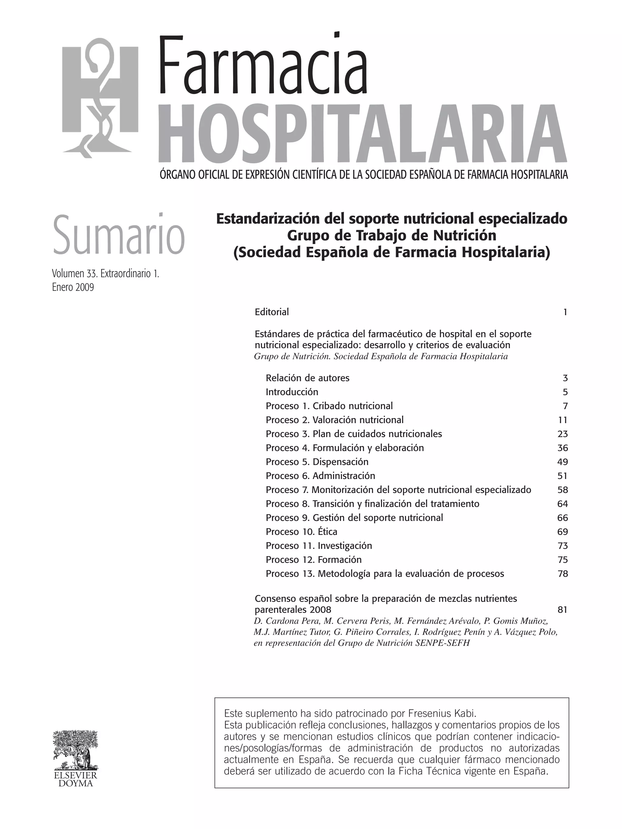 Farmacia
HOSPITALARIAÓRGANO OFICIAL DE EXPRESIÓN CIENTÍFICA DE LA SOCIEDAD ESPAÑOLA DE FARMACIA HOSPITALARIA
Estandarización del soporte nutricional especializado
Grupo de Trabajo de Nutrición
(Sociedad Española de Farmacia Hospitalaria)
Editorial 1
Estándares de práctica del farmacéutico de hospital en el soporte
nutricional especializado: desarrollo y criterios de evaluación
Grupo de Nutrición. Sociedad Española de Farmacia Hospitalaria
Relación de autores 3
Introducción 5
Proceso 1. Cribado nutricional 7
Proceso 2. Valoración nutricional 11
Proceso 3. Plan de cuidados nutricionales 23
Proceso 4. Formulación y elaboración 36
Proceso 5. Dispensación 49
Proceso 6. Administración 51
Proceso 7. Monitorización del soporte nutricional especializado 58
Proceso 8. Transición y finalización del tratamiento 64
Proceso 9. Gestión del soporte nutricional 66
Proceso 10. Ética 69
Proceso 11. Investigación 73
Proceso 12. Formación 75
Proceso 13. Metodología para la evaluación de procesos 78
Consenso español sobre la preparación de mezclas nutrientes
parenterales 2008 81
D. Cardona Pera, M. Cervera Peris, M. Fernández Arévalo, P. Gomis Muñoz,
M.J. Martínez Tutor, G. Piñeiro Corrales, I. Rodríguez Penín y A. Vázquez Polo,
en representación del Grupo de Nutrición SENPE-SEFH
SumarioVolumen 33. Extraordinario 1.
Enero 2009
Este suplemento ha sido patrocinado por Fresenius Kabi.
Esta publicación refleja conclusiones, hallazgos y comentarios propios de los
autores y se mencionan estudios clínicos que podrían contener indicacio-
nes/posologías/formas de administración de productos no autorizadas
actualmente en España. Se recuerda que cualquier fármaco mencionado
deberá ser utilizado de acuerdo con la Ficha Técnica vigente en España.
00 Sumario.QXp 16/12/08 15:01 Página 1
Documento descargado de http://www.elsevier.es el 18/05/2009. Copia para uso personal, se prohíbe la transmisión de este documento por cualquier medio o formato.
 