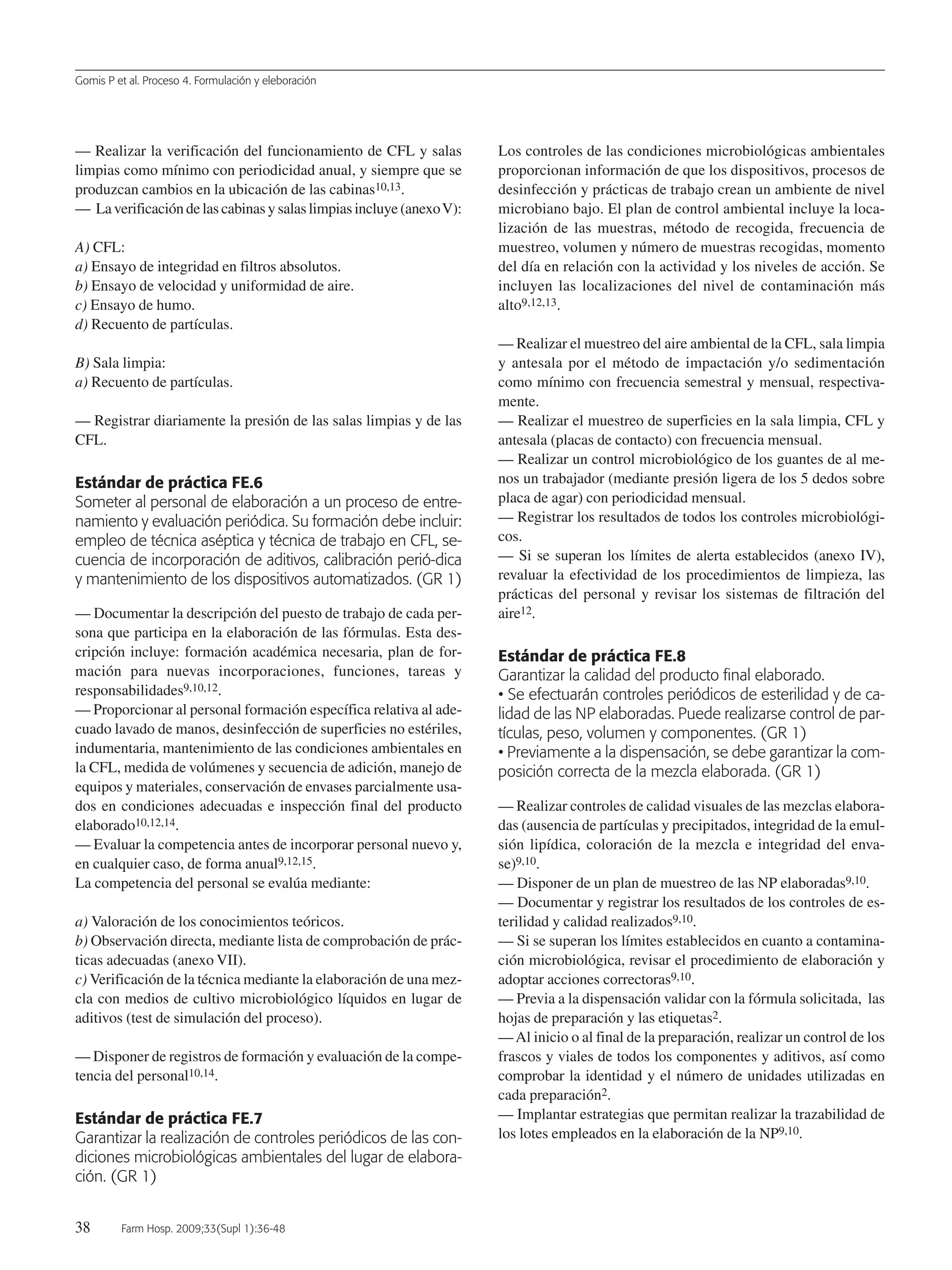 Gomis P et al. Proceso 4. Formulación y eleboración
38 Farm Hosp. 2009;33(Supl 1):36-48
— Realizar la verificación del funcionamiento de CFL y salas
limpias como mínimo con periodicidad anual, y siempre que se
produzcan cambios en la ubicación de las cabinas10,13.
— Laverificacióndelascabinasysalaslimpiasincluye(anexoV):
A) CFL:
a) Ensayo de integridad en filtros absolutos.
b) Ensayo de velocidad y uniformidad de aire.
c) Ensayo de humo.
d) Recuento de partículas.
B) Sala limpia:
a) Recuento de partículas.
— Registrar diariamente la presión de las salas limpias y de las
CFL.
Estándar de práctica FE.6
Someter al personal de elaboración a un proceso de entre-
namiento y evaluación periódica. Su formación debe incluir:
empleo de técnica aséptica y técnica de trabajo en CFL, se-
cuencia de incorporación de aditivos, calibración perió-dica
y mantenimiento de los dispositivos automatizados. (GR 1)
— Documentar la descripción del puesto de trabajo de cada per-
sona que participa en la elaboración de las fórmulas. Esta des-
cripción incluye: formación académica necesaria, plan de for-
mación para nuevas incorporaciones, funciones, tareas y
responsabilidades9,10,12.
— Proporcionar al personal formación específica relativa al ade-
cuado lavado de manos, desinfección de superficies no estériles,
indumentaria, mantenimiento de las condiciones ambientales en
la CFL, medida de volúmenes y secuencia de adición, manejo de
equipos y materiales, conservación de envases parcialmente usa-
dos en condiciones adecuadas e inspección final del producto
elaborado10,12,14.
— Evaluar la competencia antes de incorporar personal nuevo y,
en cualquier caso, de forma anual9,12,15.
La competencia del personal se evalúa mediante:
a) Valoración de los conocimientos teóricos.
b) Observación directa, mediante lista de comprobación de prác-
ticas adecuadas (anexo VII).
c) Verificación de la técnica mediante la elaboración de una mez-
cla con medios de cultivo microbiológico líquidos en lugar de
aditivos (test de simulación del proceso).
— Disponer de registros de formación y evaluación de la compe-
tencia del personal10,14.
Estándar de práctica FE.7
Garantizar la realización de controles periódicos de las con-
diciones microbiológicas ambientales del lugar de elabora-
ción. (GR 1)
Los controles de las condiciones microbiológicas ambientales
proporcionan información de que los dispositivos, procesos de
desinfección y prácticas de trabajo crean un ambiente de nivel
microbiano bajo. El plan de control ambiental incluye la loca-
lización de las muestras, método de recogida, frecuencia de
muestreo, volumen y número de muestras recogidas, momento
del día en relación con la actividad y los niveles de acción. Se
incluyen las localizaciones del nivel de contaminación más
alto9,12,13.
— Realizar el muestreo del aire ambiental de la CFL, sala limpia
y antesala por el método de impactación y/o sedimentación
como mínimo con frecuencia semestral y mensual, respectiva-
mente.
— Realizar el muestreo de superficies en la sala limpia, CFL y
antesala (placas de contacto) con frecuencia mensual.
— Realizar un control microbiológico de los guantes de al me-
nos un trabajador (mediante presión ligera de los 5 dedos sobre
placa de agar) con periodicidad mensual.
— Registrar los resultados de todos los controles microbiológi-
cos.
— Si se superan los límites de alerta establecidos (anexo IV),
revaluar la efectividad de los procedimientos de limpieza, las
prácticas del personal y revisar los sistemas de filtración del
aire12.
Estándar de práctica FE.8
Garantizar la calidad del producto final elaborado.
• Se efectuarán controles periódicos de esterilidad y de ca-
lidad de las NP elaboradas. Puede realizarse control de par-
tículas, peso, volumen y componentes. (GR 1)
• Previamente a la dispensación, se debe garantizar la com-
posición correcta de la mezcla elaborada. (GR 1)
— Realizar controles de calidad visuales de las mezclas elabora-
das (ausencia de partículas y precipitados, integridad de la emul-
sión lipídica, coloración de la mezcla e integridad del enva-
se)9,10.
— Disponer de un plan de muestreo de las NP elaboradas9,10.
— Documentar y registrar los resultados de los controles de es-
terilidad y calidad realizados9,10.
— Si se superan los límites establecidos en cuanto a contamina-
ción microbiológica, revisar el procedimiento de elaboración y
adoptar acciones correctoras9,10.
— Previa a la dispensación validar con la fórmula solicitada, las
hojas de preparación y las etiquetas2.
—Al inicio o al final de la preparación, realizar un control de los
frascos y viales de todos los componentes y aditivos, así como
comprobar la identidad y el número de unidades utilizadas en
cada preparación2.
— Implantar estrategias que permitan realizar la trazabilidad de
los lotes empleados en la elaboración de la NP9,10.
05 Proceso 4 (36-48).QXP 16/12/08 15:08 Página 38
Documento descargado de http://www.elsevier.es el 18/05/2009. Copia para uso personal, se prohíbe la transmisión de este documento por cualquier medio o formato.
 