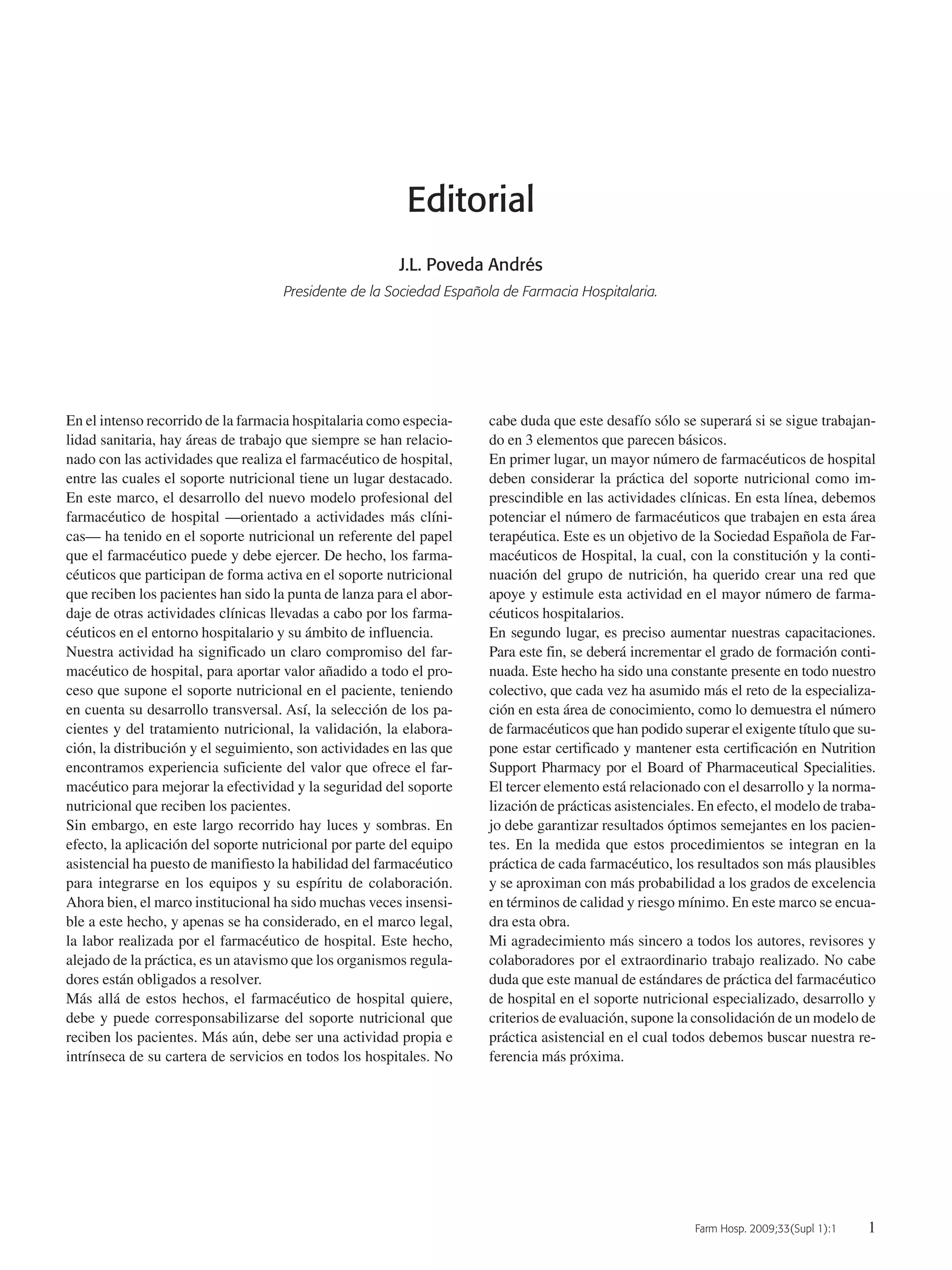 Farm Hosp. 2009;33(Supl 1):1 1
Editorial
J.L. Poveda Andrés
Presidente de la Sociedad Española de Farmacia Hospitalaria.
En el intenso recorrido de la farmacia hospitalaria como especia-
lidad sanitaria, hay áreas de trabajo que siempre se han relacio-
nado con las actividades que realiza el farmacéutico de hospital,
entre las cuales el soporte nutricional tiene un lugar destacado.
En este marco, el desarrollo del nuevo modelo profesional del
farmacéutico de hospital —orientado a actividades más clíni-
cas— ha tenido en el soporte nutricional un referente del papel
que el farmacéutico puede y debe ejercer. De hecho, los farma-
céuticos que participan de forma activa en el soporte nutricional
que reciben los pacientes han sido la punta de lanza para el abor-
daje de otras actividades clínicas llevadas a cabo por los farma-
céuticos en el entorno hospitalario y su ámbito de influencia.
Nuestra actividad ha significado un claro compromiso del far-
macéutico de hospital, para aportar valor añadido a todo el pro-
ceso que supone el soporte nutricional en el paciente, teniendo
en cuenta su desarrollo transversal. Así, la selección de los pa-
cientes y del tratamiento nutricional, la validación, la elabora-
ción, la distribución y el seguimiento, son actividades en las que
encontramos experiencia suficiente del valor que ofrece el far-
macéutico para mejorar la efectividad y la seguridad del soporte
nutricional que reciben los pacientes.
Sin embargo, en este largo recorrido hay luces y sombras. En
efecto, la aplicación del soporte nutricional por parte del equipo
asistencial ha puesto de manifiesto la habilidad del farmacéutico
para integrarse en los equipos y su espíritu de colaboración.
Ahora bien, el marco institucional ha sido muchas veces insensi-
ble a este hecho, y apenas se ha considerado, en el marco legal,
la labor realizada por el farmacéutico de hospital. Este hecho,
alejado de la práctica, es un atavismo que los organismos regula-
dores están obligados a resolver.
Más allá de estos hechos, el farmacéutico de hospital quiere,
debe y puede corresponsabilizarse del soporte nutricional que
reciben los pacientes. Más aún, debe ser una actividad propia e
intrínseca de su cartera de servicios en todos los hospitales. No
cabe duda que este desafío sólo se superará si se sigue trabajan-
do en 3 elementos que parecen básicos.
En primer lugar, un mayor número de farmacéuticos de hospital
deben considerar la práctica del soporte nutricional como im-
prescindible en las actividades clínicas. En esta línea, debemos
potenciar el número de farmacéuticos que trabajen en esta área
terapéutica. Este es un objetivo de la Sociedad Española de Far-
macéuticos de Hospital, la cual, con la constitución y la conti-
nuación del grupo de nutrición, ha querido crear una red que
apoye y estimule esta actividad en el mayor número de farma-
céuticos hospitalarios.
En segundo lugar, es preciso aumentar nuestras capacitaciones.
Para este fin, se deberá incrementar el grado de formación conti-
nuada. Este hecho ha sido una constante presente en todo nuestro
colectivo, que cada vez ha asumido más el reto de la especializa-
ción en esta área de conocimiento, como lo demuestra el número
de farmacéuticos que han podido superar el exigente título que su-
pone estar certificado y mantener esta certificación en Nutrition
Support Pharmacy por el Board of Pharmaceutical Specialities.
El tercer elemento está relacionado con el desarrollo y la norma-
lización de prácticas asistenciales. En efecto, el modelo de traba-
jo debe garantizar resultados óptimos semejantes en los pacien-
tes. En la medida que estos procedimientos se integran en la
práctica de cada farmacéutico, los resultados son más plausibles
y se aproximan con más probabilidad a los grados de excelencia
en términos de calidad y riesgo mínimo. En este marco se encua-
dra esta obra.
Mi agradecimiento más sincero a todos los autores, revisores y
colaboradores por el extraordinario trabajo realizado. No cabe
duda que este manual de estándares de práctica del farmacéutico
de hospital en el soporte nutricional especializado, desarrollo y
criterios de evaluación, supone la consolidación de un modelo de
práctica asistencial en el cual todos debemos buscar nuestra re-
ferencia más próxima.
00Editorial (1).QXp 16/12/08 15:02 Página 1
Documento descargado de http://www.elsevier.es el 18/05/2009. Copia para uso personal, se prohíbe la transmisión de este documento por cualquier medio o formato.
 