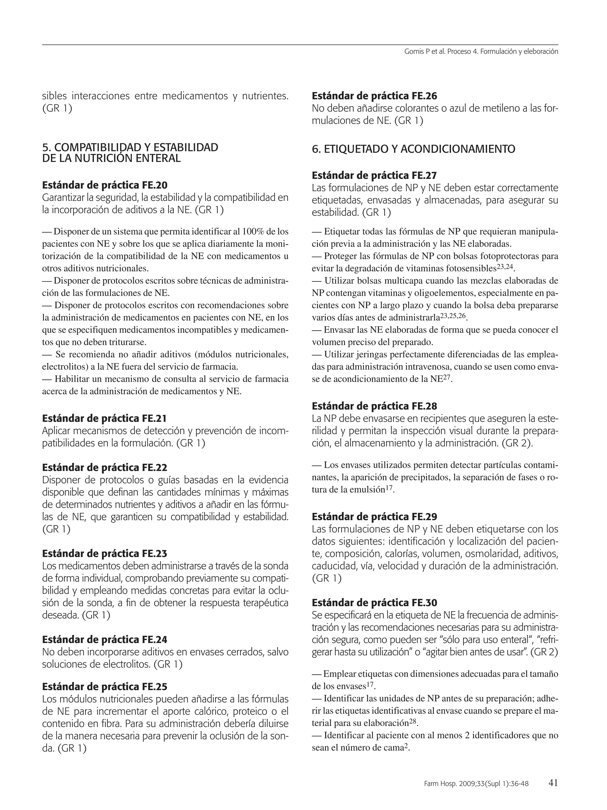 Gomis P et al. Proceso 4. Formulación y eleboración
Farm Hosp. 2009;33(Supl 1):36-48 41
sibles interacciones entre medicamentos y nutrientes.
(GR 1)
5. COMPATIBILIDAD Y ESTABILIDAD
DE LA NUTRICIÓN ENTERAL
Estándar de práctica FE.20
Garantizar la seguridad, la estabilidad y la compatibilidad en
la incorporación de aditivos a la NE. (GR 1)
— Disponer de un sistema que permita identificar al 100% de los
pacientes con NE y sobre los que se aplica diariamente la moni-
torización de la compatibilidad de la NE con medicamentos u
otros aditivos nutricionales.
— Disponer de protocolos escritos sobre técnicas de administra-
ción de las formulaciones de NE.
— Disponer de protocolos escritos con recomendaciones sobre
la administración de medicamentos en pacientes con NE, en los
que se especifiquen medicamentos incompatibles y medicamen-
tos que no deben triturarse.
— Se recomienda no añadir aditivos (módulos nutricionales,
electrolitos) a la NE fuera del servicio de farmacia.
— Habilitar un mecanismo de consulta al servicio de farmacia
acerca de la administración de medicamentos y NE.
Estándar de práctica FE.21
Aplicar mecanismos de detección y prevención de incom-
patibilidades en la formulación. (GR 1)
Estándar de práctica FE.22
Disponer de protocolos o guías basadas en la evidencia
disponible que definan las cantidades mínimas y máximas
de determinados nutrientes y aditivos a añadir en las fórmu-
las de NE, que garanticen su compatibilidad y estabilidad.
(GR 1)
Estándar de práctica FE.23
Los medicamentos deben administrarse a través de la sonda
de forma individual, comprobando previamente su compati-
bilidad y empleando medidas concretas para evitar la oclu-
sión de la sonda, a fin de obtener la respuesta terapéutica
deseada. (GR 1)
Estándar de práctica FE.24
No deben incorporarse aditivos en envases cerrados, salvo
soluciones de electrolitos. (GR 1)
Estándar de práctica FE.25
Los módulos nutricionales pueden añadirse a las fórmulas
de NE para incrementar el aporte calórico, proteico o el
contenido en fibra. Para su administración debería diluirse
de la manera necesaria para prevenir la oclusión de la son-
da. (GR 1)
Estándar de práctica FE.26
No deben añadirse colorantes o azul de metileno a las for-
mulaciones de NE. (GR 1)
6. ETIQUETADO Y ACONDICIONAMIENTO
Estándar de práctica FE.27
Las formulaciones de NP y NE deben estar correctamente
etiquetadas, envasadas y almacenadas, para asegurar su
estabilidad. (GR 1)
— Etiquetar todas las fórmulas de NP que requieran manipula-
ción previa a la administración y las NE elaboradas.
— Proteger las fórmulas de NP con bolsas fotoprotectoras para
evitar la degradación de vitaminas fotosensibles23,24.
— Utilizar bolsas multicapa cuando las mezclas elaboradas de
NP contengan vitaminas y oligoelementos, especialmente en pa-
cientes con NP a largo plazo y cuando la bolsa deba prepararse
varios días antes de administrarla23,25,26.
— Envasar las NE elaboradas de forma que se pueda conocer el
volumen preciso del preparado.
— Utilizar jeringas perfectamente diferenciadas de las emplea-
das para administración intravenosa, cuando se usen como enva-
se de acondicionamiento de la NE27.
Estándar de práctica FE.28
La NP debe envasarse en recipientes que aseguren la este-
rilidad y permitan la inspección visual durante la prepara-
ción, el almacenamiento y la administración. (GR 2).
— Los envases utilizados permiten detectar partículas contami-
nantes, la aparición de precipitados, la separación de fases o ro-
tura de la emulsión17.
Estándar de práctica FE.29
Las formulaciones de NP y NE deben etiquetarse con los
datos siguientes: identificación y localización del pacien-
te, composición, calorías, volumen, osmolaridad, aditivos,
caducidad, vía, velocidad y duración de la administración.
(GR 1)
Estándar de práctica FE.30
Se especificará en la etiqueta de NE la frecuencia de adminis-
tración y las recomendaciones necesarias para su administra-
ción segura, como pueden ser “sólo para uso enteral“, “refri-
gerar hasta su utilización” o “agitar bien antes de usar”. (GR 2)
— Emplear etiquetas con dimensiones adecuadas para el tamaño
de los envases17.
— Identificar las unidades de NP antes de su preparación; adhe-
rir las etiquetas identificativas al envase cuando se prepare el ma-
terial para su elaboración28.
— Identificar al paciente con al menos 2 identificadores que no
sean el número de cama2.
05 Proceso 4 (36-48).QXP 16/12/08 15:08 Página 41
Documento descargado de http://www.elsevier.es el 18/05/2009. Copia para uso personal, se prohíbe la transmisión de este documento por cualquier medio o formato.
 