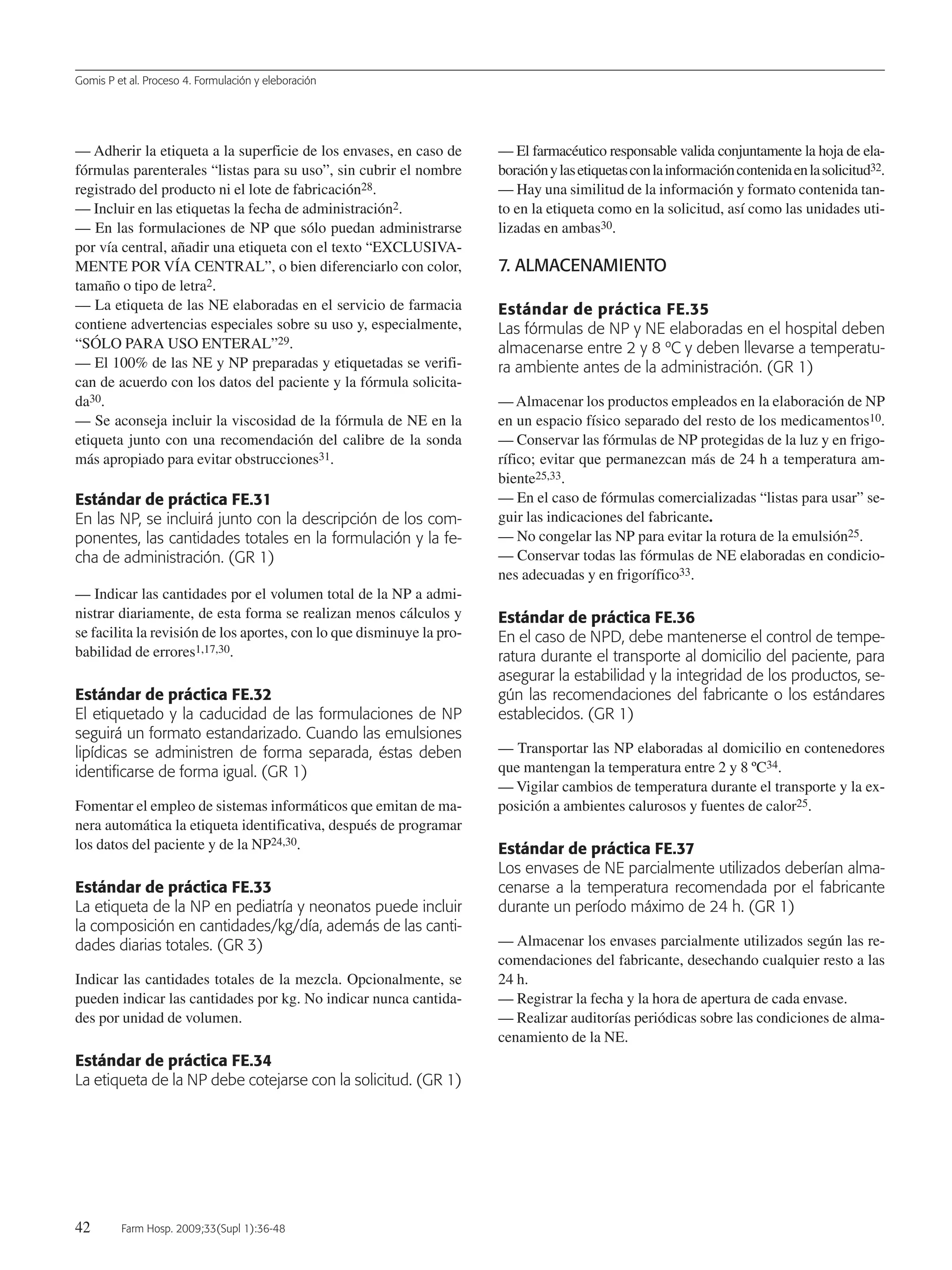 Gomis P et al. Proceso 4. Formulación y eleboración
42 Farm Hosp. 2009;33(Supl 1):36-48
— Adherir la etiqueta a la superficie de los envases, en caso de
fórmulas parenterales “listas para su uso”, sin cubrir el nombre
registrado del producto ni el lote de fabricación28.
— Incluir en las etiquetas la fecha de administración2.
— En las formulaciones de NP que sólo puedan administrarse
por vía central, añadir una etiqueta con el texto “EXCLUSIVA-
MENTE POR VÍA CENTRAL”, o bien diferenciarlo con color,
tamaño o tipo de letra2.
— La etiqueta de las NE elaboradas en el servicio de farmacia
contiene advertencias especiales sobre su uso y, especialmente,
“SÓLO PARA USO ENTERAL”29.
— El 100% de las NE y NP preparadas y etiquetadas se verifi-
can de acuerdo con los datos del paciente y la fórmula solicita-
da30.
— Se aconseja incluir la viscosidad de la fórmula de NE en la
etiqueta junto con una recomendación del calibre de la sonda
más apropiado para evitar obstrucciones31.
Estándar de práctica FE.31
En las NP, se incluirá junto con la descripción de los com-
ponentes, las cantidades totales en la formulación y la fe-
cha de administración. (GR 1)
— Indicar las cantidades por el volumen total de la NP a admi-
nistrar diariamente, de esta forma se realizan menos cálculos y
se facilita la revisión de los aportes, con lo que disminuye la pro-
babilidad de errores1,17,30.
Estándar de práctica FE.32
El etiquetado y la caducidad de las formulaciones de NP
seguirá un formato estandarizado. Cuando las emulsiones
lipídicas se administren de forma separada, éstas deben
identificarse de forma igual. (GR 1)
Fomentar el empleo de sistemas informáticos que emitan de ma-
nera automática la etiqueta identificativa, después de programar
los datos del paciente y de la NP24,30.
Estándar de práctica FE.33
La etiqueta de la NP en pediatría y neonatos puede incluir
la composición en cantidades/kg/día, además de las canti-
dades diarias totales. (GR 3)
Indicar las cantidades totales de la mezcla. Opcionalmente, se
pueden indicar las cantidades por kg. No indicar nunca cantida-
des por unidad de volumen.
Estándar de práctica FE.34
La etiqueta de la NP debe cotejarse con la solicitud. (GR 1)
— El farmacéutico responsable valida conjuntamente la hoja de ela-
boraciónylasetiquetasconlainformacióncontenidaenlasolicitud32.
— Hay una similitud de la información y formato contenida tan-
to en la etiqueta como en la solicitud, así como las unidades uti-
lizadas en ambas30.
7. ALMACENAMIENTO
Estándar de práctica FE.35
Las fórmulas de NP y NE elaboradas en el hospital deben
almacenarse entre 2 y 8 ºC y deben llevarse a temperatu-
ra ambiente antes de la administración. (GR 1)
— Almacenar los productos empleados en la elaboración de NP
en un espacio físico separado del resto de los medicamentos10.
— Conservar las fórmulas de NP protegidas de la luz y en frigo-
rífico; evitar que permanezcan más de 24 h a temperatura am-
biente25,33.
— En el caso de fórmulas comercializadas “listas para usar” se-
guir las indicaciones del fabricante.
— No congelar las NP para evitar la rotura de la emulsión25.
— Conservar todas las fórmulas de NE elaboradas en condicio-
nes adecuadas y en frigorífico33.
Estándar de práctica FE.36
En el caso de NPD, debe mantenerse el control de tempe-
ratura durante el transporte al domicilio del paciente, para
asegurar la estabilidad y la integridad de los productos, se-
gún las recomendaciones del fabricante o los estándares
establecidos. (GR 1)
— Transportar las NP elaboradas al domicilio en contenedores
que mantengan la temperatura entre 2 y 8 ºC34.
— Vigilar cambios de temperatura durante el transporte y la ex-
posición a ambientes calurosos y fuentes de calor25.
Estándar de práctica FE.37
Los envases de NE parcialmente utilizados deberían alma-
cenarse a la temperatura recomendada por el fabricante
durante un período máximo de 24 h. (GR 1)
— Almacenar los envases parcialmente utilizados según las re-
comendaciones del fabricante, desechando cualquier resto a las
24 h.
— Registrar la fecha y la hora de apertura de cada envase.
— Realizar auditorías periódicas sobre las condiciones de alma-
cenamiento de la NE.
05 Proceso 4 (36-48).QXP 16/12/08 15:08 Página 42
Documento descargado de http://www.elsevier.es el 18/05/2009. Copia para uso personal, se prohíbe la transmisión de este documento por cualquier medio o formato.
 