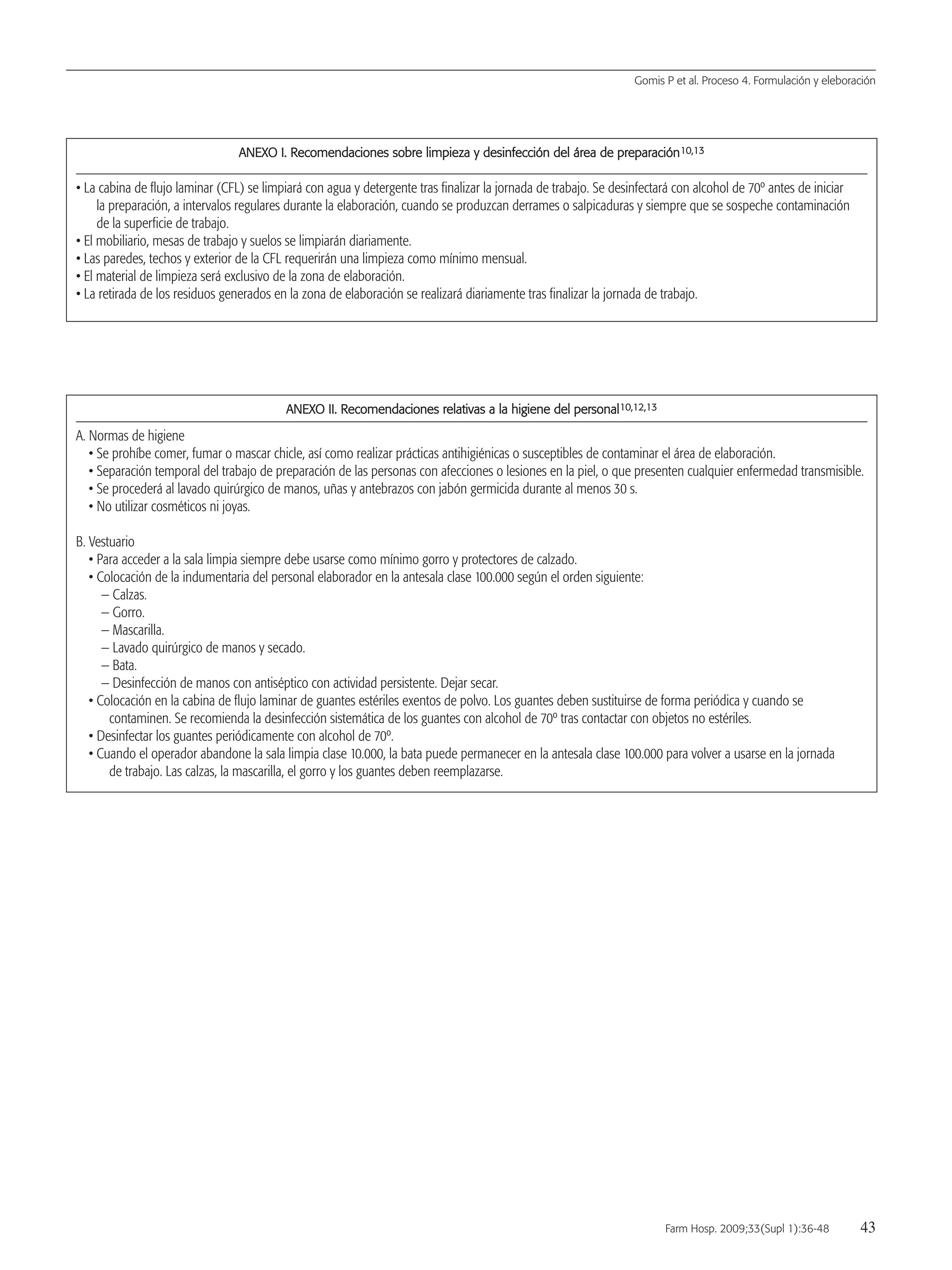 AANNEEXXOO II.. RReeccoommeennddaacciioonneess ssoobbrree lliimmppiieezzaa yy ddeessiinnffeecccciióónn ddeell áárreeaa ddee pprreeppaarraacciióónn1100,,1133
• La cabina de flujo laminar (CFL) se limpiará con agua y detergente tras finalizar la jornada de trabajo. Se desinfectará con alcohol de 70º antes de iniciar
la preparación, a intervalos regulares durante la elaboración, cuando se produzcan derrames o salpicaduras y siempre que se sospeche contaminación
de la superficie de trabajo.
• El mobiliario, mesas de trabajo y suelos se limpiarán diariamente.
• Las paredes, techos y exterior de la CFL requerirán una limpieza como mínimo mensual.
• El material de limpieza será exclusivo de la zona de elaboración.
• La retirada de los residuos generados en la zona de elaboración se realizará diariamente tras finalizar la jornada de trabajo.
AANNEEXXOO IIII.. RReeccoommeennddaacciioonneess rreellaattiivvaass aa llaa hhiiggiieennee ddeell ppeerrssoonnaall1100,,1122,,1133
A. Normas de higiene
• Se prohíbe comer, fumar o mascar chicle, así como realizar prácticas antihigiénicas o susceptibles de contaminar el área de elaboración.
• Separación temporal del trabajo de preparación de las personas con afecciones o lesiones en la piel, o que presenten cualquier enfermedad transmisible.
• Se procederá al lavado quirúrgico de manos, uñas y antebrazos con jabón germicida durante al menos 30 s.
• No utilizar cosméticos ni joyas.
B. Vestuario
• Para acceder a la sala limpia siempre debe usarse como mínimo gorro y protectores de calzado.
• Colocación de la indumentaria del personal elaborador en la antesala clase 100.000 según el orden siguiente:
— Calzas.
— Gorro.
— Mascarilla.
— Lavado quirúrgico de manos y secado.
— Bata.
— Desinfección de manos con antiséptico con actividad persistente. Dejar secar.
• Colocación en la cabina de flujo laminar de guantes estériles exentos de polvo. Los guantes deben sustituirse de forma periódica y cuando se
contaminen. Se recomienda la desinfección sistemática de los guantes con alcohol de 70º tras contactar con objetos no estériles.
• Desinfectar los guantes periódicamente con alcohol de 70º.
• Cuando el operador abandone la sala limpia clase 10.000, la bata puede permanecer en la antesala clase 100.000 para volver a usarse en la jornada
de trabajo. Las calzas, la mascarilla, el gorro y los guantes deben reemplazarse.
Gomis P et al. Proceso 4. Formulación y eleboración
Farm Hosp. 2009;33(Supl 1):36-48 43
05 Proceso 4 (36-48).QXP 16/12/08 15:08 Página 43
Documento descargado de http://www.elsevier.es el 18/05/2009. Copia para uso personal, se prohíbe la transmisión de este documento por cualquier medio o formato.
 