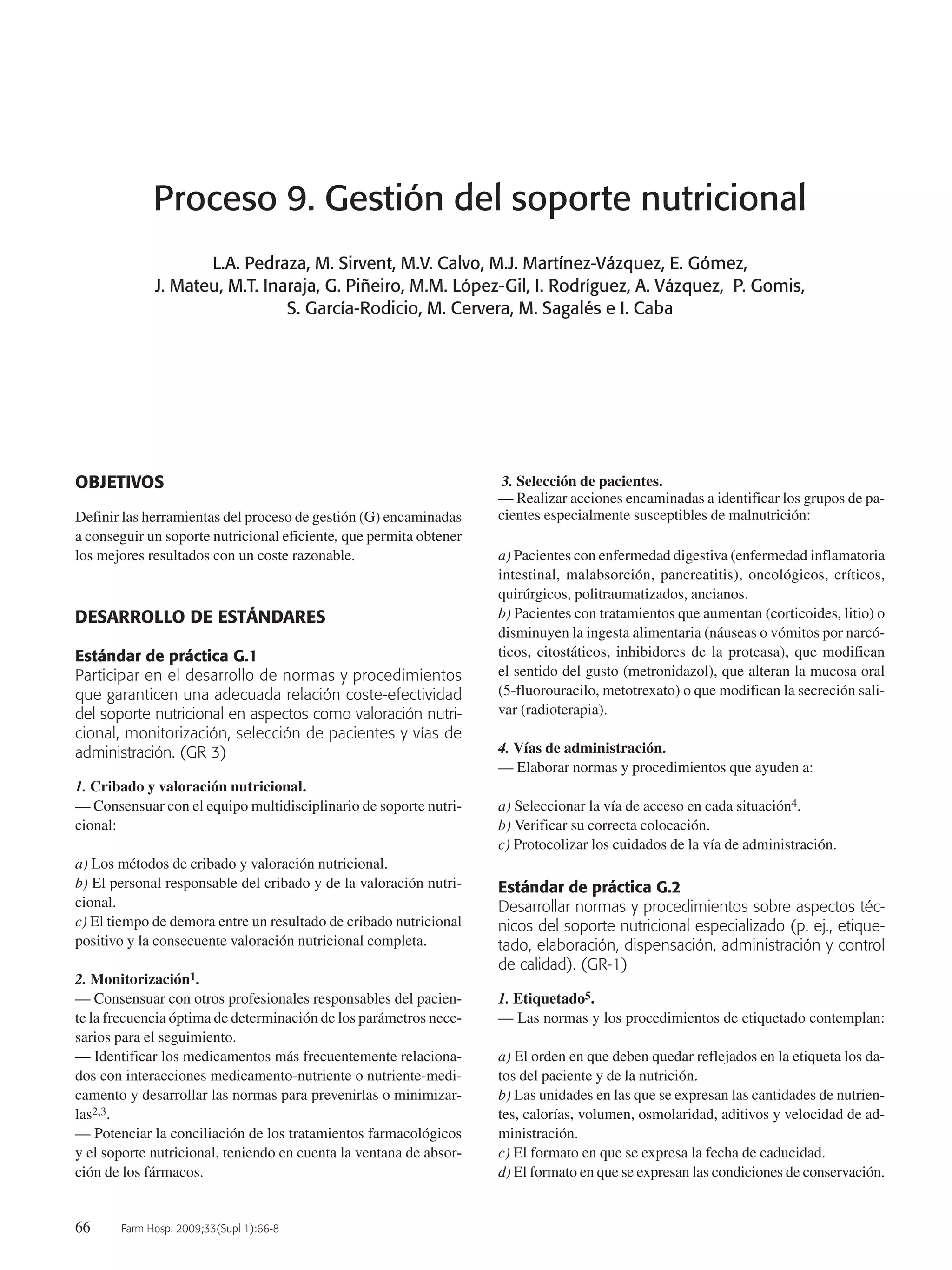 66 Farm Hosp. 2009;33(Supl 1):66-8
Proceso 9. Gestión del soporte nutricional
L.A. Pedraza, M. Sirvent, M.V. Calvo, M.J. Martínez-Vázquez, E. Gómez,
J. Mateu, M.T. Inaraja, G. Piñeiro, M.M. López-Gil, I. Rodríguez, A. Vázquez, P. Gomis,
S. García-Rodicio, M. Cervera, M. Sagalés e I. Caba
OBJETIVOS
Definir las herramientas del proceso de gestión (G) encaminadas
a conseguir un soporte nutricional eficiente, que permita obtener
los mejores resultados con un coste razonable.
DESARROLLO DE ESTÁNDARES
Estándar de práctica G.1
Participar en el desarrollo de normas y procedimientos
que garanticen una adecuada relación coste-efectividad
del soporte nutricional en aspectos como valoración nutri-
cional, monitorización, selección de pacientes y vías de
administración. (GR 3)
1. Cribado y valoración nutricional.
— Consensuar con el equipo multidisciplinario de soporte nutri-
cional:
a) Los métodos de cribado y valoración nutricional.
b) El personal responsable del cribado y de la valoración nutri-
cional.
c) El tiempo de demora entre un resultado de cribado nutricional
positivo y la consecuente valoración nutricional completa.
2. Monitorización1.
— Consensuar con otros profesionales responsables del pacien-
te la frecuencia óptima de determinación de los parámetros nece-
sarios para el seguimiento.
— Identificar los medicamentos más frecuentemente relaciona-
dos con interacciones medicamento-nutriente o nutriente-medi-
camento y desarrollar las normas para prevenirlas o minimizar-
las2,3.
— Potenciar la conciliación de los tratamientos farmacológicos
y el soporte nutricional, teniendo en cuenta la ventana de absor-
ción de los fármacos.
3. Selección de pacientes.
— Realizar acciones encaminadas a identificar los grupos de pa-
cientes especialmente susceptibles de malnutrición:
a) Pacientes con enfermedad digestiva (enfermedad inflamatoria
intestinal, malabsorción, pancreatitis), oncológicos, críticos,
quirúrgicos, politraumatizados, ancianos.
b) Pacientes con tratamientos que aumentan (corticoides, litio) o
disminuyen la ingesta alimentaria (náuseas o vómitos por narcó-
ticos, citostáticos, inhibidores de la proteasa), que modifican
el sentido del gusto (metronidazol), que alteran la mucosa oral
(5-fluorouracilo, metotrexato) o que modifican la secreción sali-
var (radioterapia).
4. Vías de administración.
— Elaborar normas y procedimientos que ayuden a:
a) Seleccionar la vía de acceso en cada situación4.
b) Verificar su correcta colocación.
c) Protocolizar los cuidados de la vía de administración.
Estándar de práctica G.2
Desarrollar normas y procedimientos sobre aspectos téc-
nicos del soporte nutricional especializado (p. ej., etique-
tado, elaboración, dispensación, administración y control
de calidad). (GR-1)
1. Etiquetado5.
— Las normas y los procedimientos de etiquetado contemplan:
a) El orden en que deben quedar reflejados en la etiqueta los da-
tos del paciente y de la nutrición.
b) Las unidades en las que se expresan las cantidades de nutrien-
tes, calorías, volumen, osmolaridad, aditivos y velocidad de ad-
ministración.
c) El formato en que se expresa la fecha de caducidad.
d) El formato en que se expresan las condiciones de conservación.
10 Proceso 9 (66-68).QXp 16/12/08 15:19 Página 66
Documento descargado de http://www.elsevier.es el 18/05/2009. Copia para uso personal, se prohíbe la transmisión de este documento por cualquier medio o formato.
 