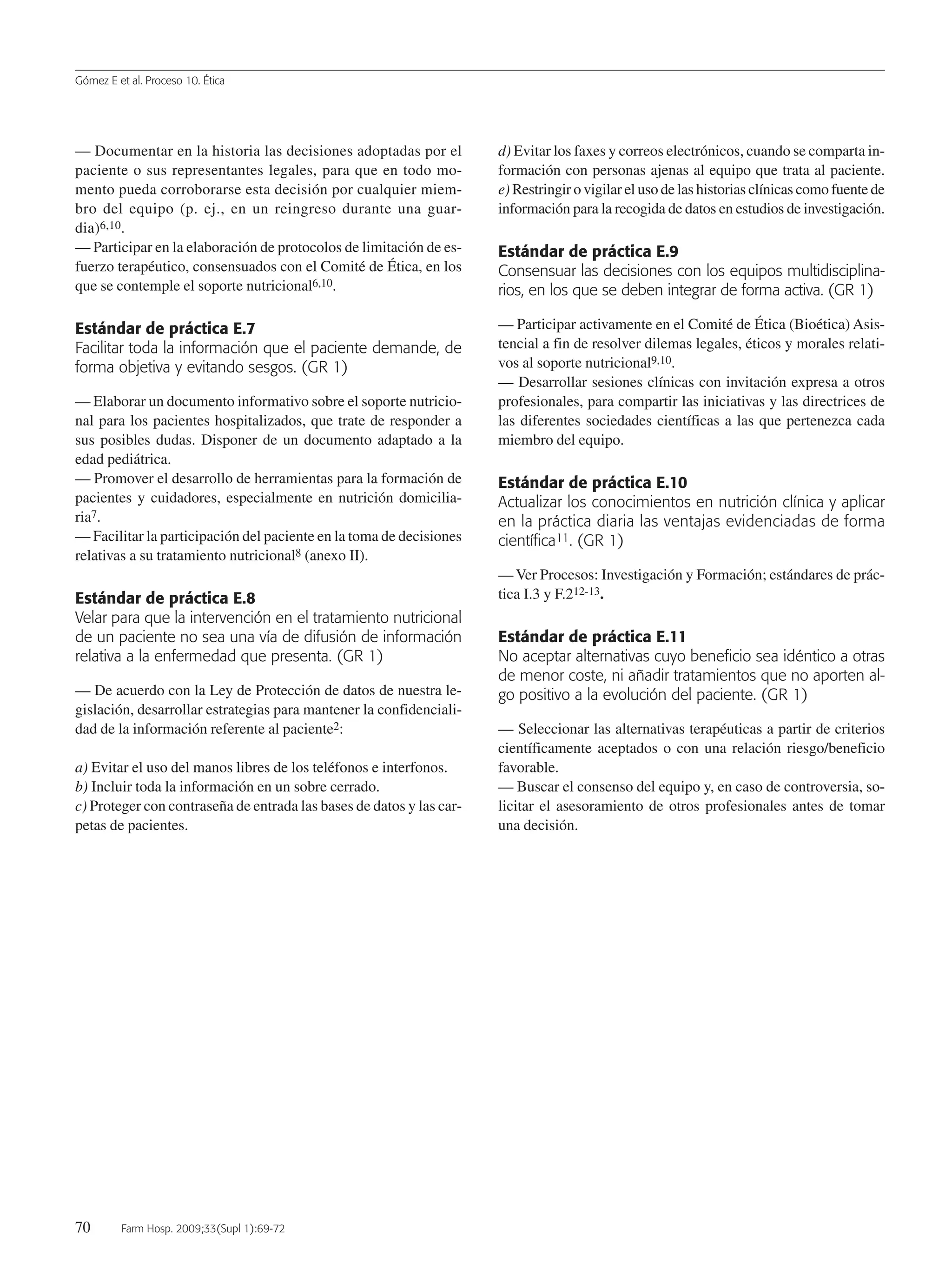 Gómez E et al. Proceso 10. Ética
70 Farm Hosp. 2009;33(Supl 1):69-72
— Documentar en la historia las decisiones adoptadas por el
paciente o sus representantes legales, para que en todo mo-
mento pueda corroborarse esta decisión por cualquier miem-
bro del equipo (p. ej., en un reingreso durante una guar-
dia)6,10.
— Participar en la elaboración de protocolos de limitación de es-
fuerzo terapéutico, consensuados con el Comité de Ética, en los
que se contemple el soporte nutricional6,10.
Estándar de práctica E.7
Facilitar toda la información que el paciente demande, de
forma objetiva y evitando sesgos. (GR 1)
— Elaborar un documento informativo sobre el soporte nutricio-
nal para los pacientes hospitalizados, que trate de responder a
sus posibles dudas. Disponer de un documento adaptado a la
edad pediátrica.
— Promover el desarrollo de herramientas para la formación de
pacientes y cuidadores, especialmente en nutrición domicilia-
ria7.
— Facilitar la participación del paciente en la toma de decisiones
relativas a su tratamiento nutricional8 (anexo II).
Estándar de práctica E.8
Velar para que la intervención en el tratamiento nutricional
de un paciente no sea una vía de difusión de información
relativa a la enfermedad que presenta. (GR 1)
— De acuerdo con la Ley de Protección de datos de nuestra le-
gislación, desarrollar estrategias para mantener la confidenciali-
dad de la información referente al paciente2:
a) Evitar el uso del manos libres de los teléfonos e interfonos.
b) Incluir toda la información en un sobre cerrado.
c) Proteger con contraseña de entrada las bases de datos y las car-
petas de pacientes.
d) Evitar los faxes y correos electrónicos, cuando se comparta in-
formación con personas ajenas al equipo que trata al paciente.
e) Restringir o vigilar el uso de las historias clínicas como fuente de
información para la recogida de datos en estudios de investigación.
Estándar de práctica E.9
Consensuar las decisiones con los equipos multidisciplina-
rios, en los que se deben integrar de forma activa. (GR 1)
— Participar activamente en el Comité de Ética (Bioética) Asis-
tencial a fin de resolver dilemas legales, éticos y morales relati-
vos al soporte nutricional9,10.
— Desarrollar sesiones clínicas con invitación expresa a otros
profesionales, para compartir las iniciativas y las directrices de
las diferentes sociedades científicas a las que pertenezca cada
miembro del equipo.
Estándar de práctica E.10
Actualizar los conocimientos en nutrición clínica y aplicar
en la práctica diaria las ventajas evidenciadas de forma
científica11. (GR 1)
— Ver Procesos: Investigación y Formación; estándares de prác-
tica I.3 y F.212-13.
Estándar de práctica E.11
No aceptar alternativas cuyo beneficio sea idéntico a otras
de menor coste, ni añadir tratamientos que no aporten al-
go positivo a la evolución del paciente. (GR 1)
— Seleccionar las alternativas terapéuticas a partir de criterios
científicamente aceptados o con una relación riesgo/beneficio
favorable.
— Buscar el consenso del equipo y, en caso de controversia, so-
licitar el asesoramiento de otros profesionales antes de tomar
una decisión.
11 Proceso 10 (69-72).QXp 16/12/08 15:20 Página 70
Documento descargado de http://www.elsevier.es el 18/05/2009. Copia para uso personal, se prohíbe la transmisión de este documento por cualquier medio o formato.
 