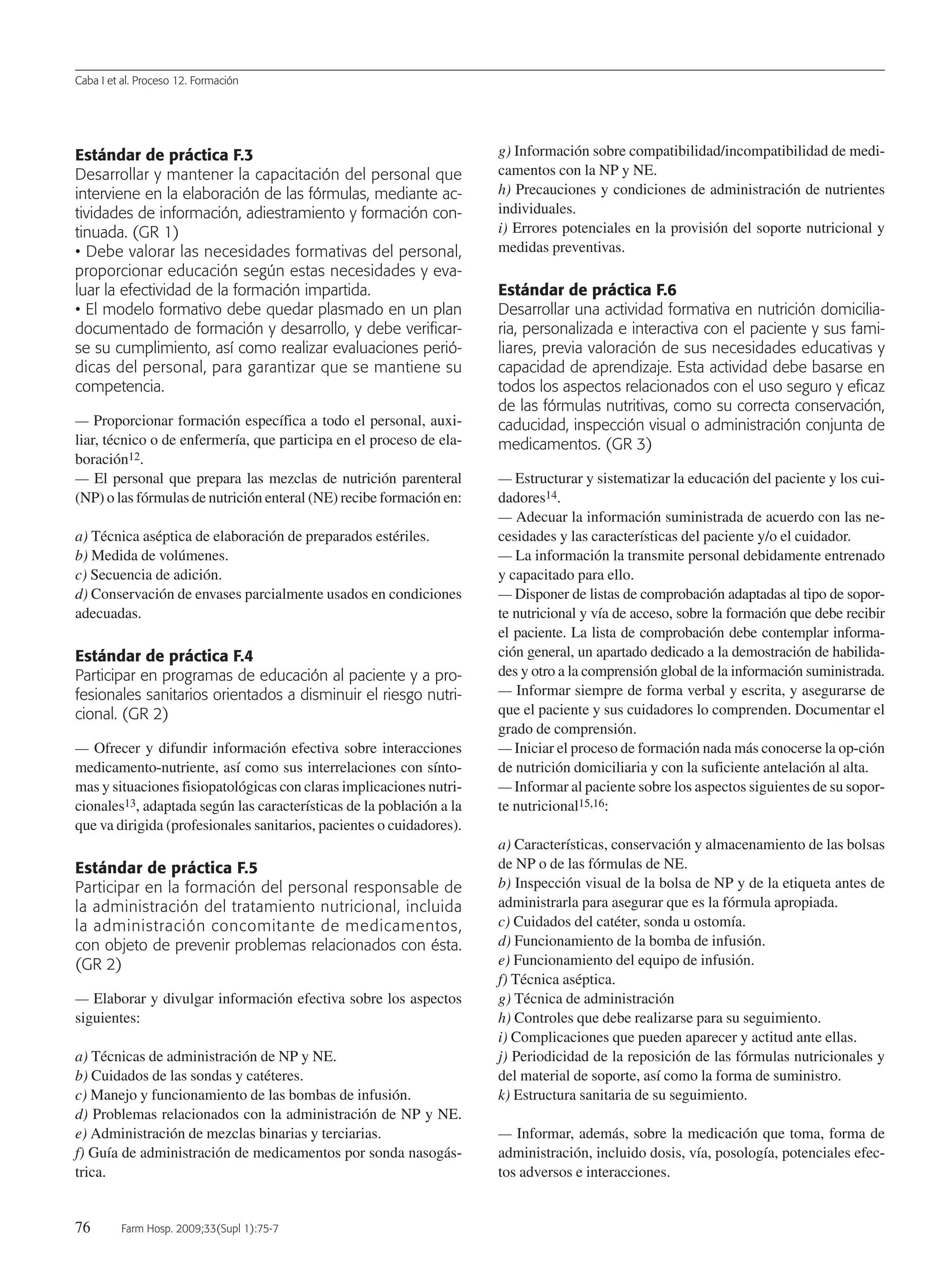Caba I et al. Proceso 12. Formación
76 Farm Hosp. 2009;33(Supl 1):75-7
Estándar de práctica F.3
Desarrollar y mantener la capacitación del personal que
interviene en la elaboración de las fórmulas, mediante ac-
tividades de información, adiestramiento y formación con-
tinuada. (GR 1)
• Debe valorar las necesidades formativas del personal,
proporcionar educación según estas necesidades y eva-
luar la efectividad de la formación impartida.
• El modelo formativo debe quedar plasmado en un plan
documentado de formación y desarrollo, y debe verificar-
se su cumplimiento, así como realizar evaluaciones perió-
dicas del personal, para garantizar que se mantiene su
competencia.
— Proporcionar formación específica a todo el personal, auxi-
liar, técnico o de enfermería, que participa en el proceso de ela-
boración12.
— El personal que prepara las mezclas de nutrición parenteral
(NP) o las fórmulas de nutrición enteral (NE) recibe formación en:
a) Técnica aséptica de elaboración de preparados estériles.
b) Medida de volúmenes.
c) Secuencia de adición.
d) Conservación de envases parcialmente usados en condiciones
adecuadas.
Estándar de práctica F.4
Participar en programas de educación al paciente y a pro-
fesionales sanitarios orientados a disminuir el riesgo nutri-
cional. (GR 2)
— Ofrecer y difundir información efectiva sobre interacciones
medicamento-nutriente, así como sus interrelaciones con sínto-
mas y situaciones fisiopatológicas con claras implicaciones nutri-
cionales13, adaptada según las características de la población a la
que va dirigida (profesionales sanitarios, pacientes o cuidadores).
Estándar de práctica F.5
Participar en la formación del personal responsable de
la administración del tratamiento nutricional, incluida
la administración concomitante de medicamentos,
con objeto de prevenir problemas relacionados con ésta.
(GR 2)
— Elaborar y divulgar información efectiva sobre los aspectos
siguientes:
a) Técnicas de administración de NP y NE.
b) Cuidados de las sondas y catéteres.
c) Manejo y funcionamiento de las bombas de infusión.
d) Problemas relacionados con la administración de NP y NE.
e) Administración de mezclas binarias y terciarias.
f) Guía de administración de medicamentos por sonda nasogás-
trica.
g) Información sobre compatibilidad/incompatibilidad de medi-
camentos con la NP y NE.
h) Precauciones y condiciones de administración de nutrientes
individuales.
i) Errores potenciales en la provisión del soporte nutricional y
medidas preventivas.
Estándar de práctica F.6
Desarrollar una actividad formativa en nutrición domicilia-
ria, personalizada e interactiva con el paciente y sus fami-
liares, previa valoración de sus necesidades educativas y
capacidad de aprendizaje. Esta actividad debe basarse en
todos los aspectos relacionados con el uso seguro y eficaz
de las fórmulas nutritivas, como su correcta conservación,
caducidad, inspección visual o administración conjunta de
medicamentos. (GR 3)
— Estructurar y sistematizar la educación del paciente y los cui-
dadores14.
— Adecuar la información suministrada de acuerdo con las ne-
cesidades y las características del paciente y/o el cuidador.
— La información la transmite personal debidamente entrenado
y capacitado para ello.
— Disponer de listas de comprobación adaptadas al tipo de sopor-
te nutricional y vía de acceso, sobre la formación que debe recibir
el paciente. La lista de comprobación debe contemplar informa-
ción general, un apartado dedicado a la demostración de habilida-
des y otro a la comprensión global de la información suministrada.
— Informar siempre de forma verbal y escrita, y asegurarse de
que el paciente y sus cuidadores lo comprenden. Documentar el
grado de comprensión.
— Iniciar el proceso de formación nada más conocerse la op-ción
de nutrición domiciliaria y con la suficiente antelación al alta.
— Informar al paciente sobre los aspectos siguientes de su sopor-
te nutricional15,16:
a) Características, conservación y almacenamiento de las bolsas
de NP o de las fórmulas de NE.
b) Inspección visual de la bolsa de NP y de la etiqueta antes de
administrarla para asegurar que es la fórmula apropiada.
c) Cuidados del catéter, sonda u ostomía.
d) Funcionamiento de la bomba de infusión.
e) Funcionamiento del equipo de infusión.
f) Técnica aséptica.
g) Técnica de administración
h) Controles que debe realizarse para su seguimiento.
i) Complicaciones que pueden aparecer y actitud ante ellas.
j) Periodicidad de la reposición de las fórmulas nutricionales y
del material de soporte, así como la forma de suministro.
k) Estructura sanitaria de su seguimiento.
— Informar, además, sobre la medicación que toma, forma de
administración, incluido dosis, vía, posología, potenciales efec-
tos adversos e interacciones.
13 Proceso 12 (75-77).QXp 16/12/08 15:22 Página 76
Documento descargado de http://www.elsevier.es el 18/05/2009. Copia para uso personal, se prohíbe la transmisión de este documento por cualquier medio o formato.
 