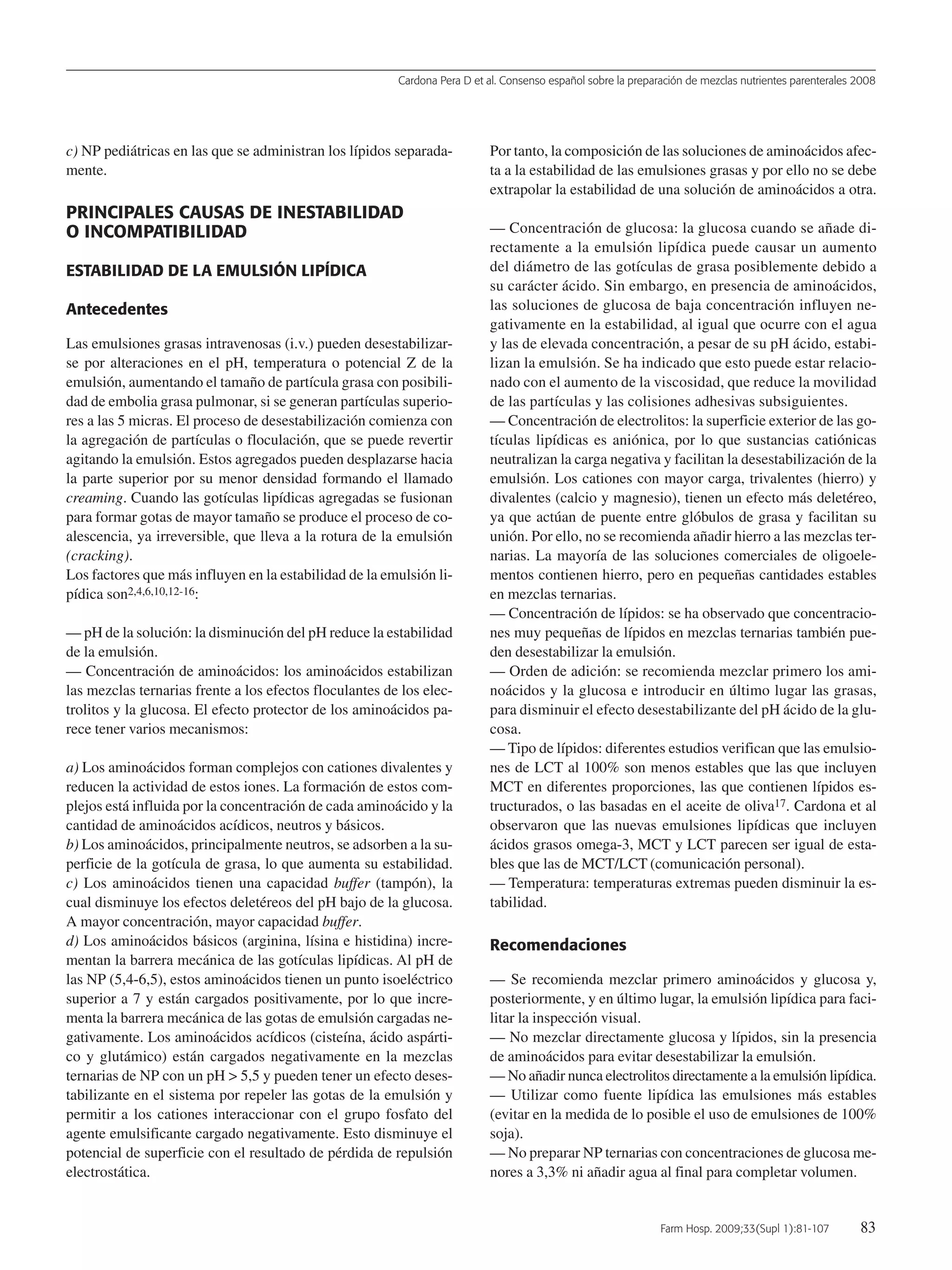 Cardona Pera D et al. Consenso español sobre la preparación de mezclas nutrientes parenterales 2008
Farm Hosp. 2009;33(Supl 1):81-107 83
c) NP pediátricas en las que se administran los lípidos separada-
mente.
PRINCIPALES CAUSAS DE INESTABILIDAD
O INCOMPATIBILIDAD
ESTABILIDAD DE LA EMULSIÓN LIPÍDICA
Antecedentes
Las emulsiones grasas intravenosas (i.v.) pueden desestabilizar-
se por alteraciones en el pH, temperatura o potencial Z de la
emulsión, aumentando el tamaño de partícula grasa con posibili-
dad de embolia grasa pulmonar, si se generan partículas superio-
res a las 5 micras. El proceso de desestabilización comienza con
la agregación de partículas o floculación, que se puede revertir
agitando la emulsión. Estos agregados pueden desplazarse hacia
la parte superior por su menor densidad formando el llamado
creaming. Cuando las gotículas lipídicas agregadas se fusionan
para formar gotas de mayor tamaño se produce el proceso de co-
alescencia, ya irreversible, que lleva a la rotura de la emulsión
(cracking).
Los factores que más influyen en la estabilidad de la emulsión li-
pídica son2,4,6,10,12-16:
— pH de la solución: la disminución del pH reduce la estabilidad
de la emulsión.
— Concentración de aminoácidos: los aminoácidos estabilizan
las mezclas ternarias frente a los efectos floculantes de los elec-
trolitos y la glucosa. El efecto protector de los aminoácidos pa-
rece tener varios mecanismos:
a) Los aminoácidos forman complejos con cationes divalentes y
reducen la actividad de estos iones. La formación de estos com-
plejos está influida por la concentración de cada aminoácido y la
cantidad de aminoácidos acídicos, neutros y básicos.
b) Los aminoácidos, principalmente neutros, se adsorben a la su-
perficie de la gotícula de grasa, lo que aumenta su estabilidad.
c) Los aminoácidos tienen una capacidad buffer (tampón), la
cual disminuye los efectos deletéreos del pH bajo de la glucosa.
A mayor concentración, mayor capacidad buffer.
d) Los aminoácidos básicos (arginina, lísina e histidina) incre-
mentan la barrera mecánica de las gotículas lipídicas. Al pH de
las NP (5,4-6,5), estos aminoácidos tienen un punto isoeléctrico
superior a 7 y están cargados positivamente, por lo que incre-
menta la barrera mecánica de las gotas de emulsión cargadas ne-
gativamente. Los aminoácidos acídicos (cisteína, ácido aspárti-
co y glutámico) están cargados negativamente en la mezclas
ternarias de NP con un pH > 5,5 y pueden tener un efecto deses-
tabilizante en el sistema por repeler las gotas de la emulsión y
permitir a los cationes interaccionar con el grupo fosfato del
agente emulsificante cargado negativamente. Esto disminuye el
potencial de superficie con el resultado de pérdida de repulsión
electrostática.
Por tanto, la composición de las soluciones de aminoácidos afec-
ta a la estabilidad de las emulsiones grasas y por ello no se debe
extrapolar la estabilidad de una solución de aminoácidos a otra.
— Concentración de glucosa: la glucosa cuando se añade di-
rectamente a la emulsión lipídica puede causar un aumento
del diámetro de las gotículas de grasa posiblemente debido a
su carácter ácido. Sin embargo, en presencia de aminoácidos,
las soluciones de glucosa de baja concentración influyen ne-
gativamente en la estabilidad, al igual que ocurre con el agua
y las de elevada concentración, a pesar de su pH ácido, estabi-
lizan la emulsión. Se ha indicado que esto puede estar relacio-
nado con el aumento de la viscosidad, que reduce la movilidad
de las partículas y las colisiones adhesivas subsiguientes.
— Concentración de electrolitos: la superficie exterior de las go-
tículas lipídicas es aniónica, por lo que sustancias catiónicas
neutralizan la carga negativa y facilitan la desestabilización de la
emulsión. Los cationes con mayor carga, trivalentes (hierro) y
divalentes (calcio y magnesio), tienen un efecto más deletéreo,
ya que actúan de puente entre glóbulos de grasa y facilitan su
unión. Por ello, no se recomienda añadir hierro a las mezclas ter-
narias. La mayoría de las soluciones comerciales de oligoele-
mentos contienen hierro, pero en pequeñas cantidades estables
en mezclas ternarias.
— Concentración de lípidos: se ha observado que concentracio-
nes muy pequeñas de lípidos en mezclas ternarias también pue-
den desestabilizar la emulsión.
— Orden de adición: se recomienda mezclar primero los ami-
noácidos y la glucosa e introducir en último lugar las grasas,
para disminuir el efecto desestabilizante del pH ácido de la glu-
cosa.
— Tipo de lípidos: diferentes estudios verifican que las emulsio-
nes de LCT al 100% son menos estables que las que incluyen
MCT en diferentes proporciones, las que contienen lípidos es-
tructurados, o las basadas en el aceite de oliva17. Cardona et al
observaron que las nuevas emulsiones lipídicas que incluyen
ácidos grasos omega-3, MCT y LCT parecen ser igual de esta-
bles que las de MCT/LCT (comunicación personal).
— Temperatura: temperaturas extremas pueden disminuir la es-
tabilidad.
Recomendaciones
— Se recomienda mezclar primero aminoácidos y glucosa y,
posteriormente, y en último lugar, la emulsión lipídica para faci-
litar la inspección visual.
— No mezclar directamente glucosa y lípidos, sin la presencia
de aminoácidos para evitar desestabilizar la emulsión.
— No añadir nunca electrolitos directamente a la emulsión lipídica.
— Utilizar como fuente lipídica las emulsiones más estables
(evitar en la medida de lo posible el uso de emulsiones de 100%
soja).
— No preparar NP ternarias con concentraciones de glucosa me-
nores a 3,3% ni añadir agua al final para completar volumen.
15 Consenso (81-107) 16/12/08 15:24 Página 83
Documento descargado de http://www.elsevier.es el 18/05/2009. Copia para uso personal, se prohíbe la transmisión de este documento por cualquier medio o formato.
 
