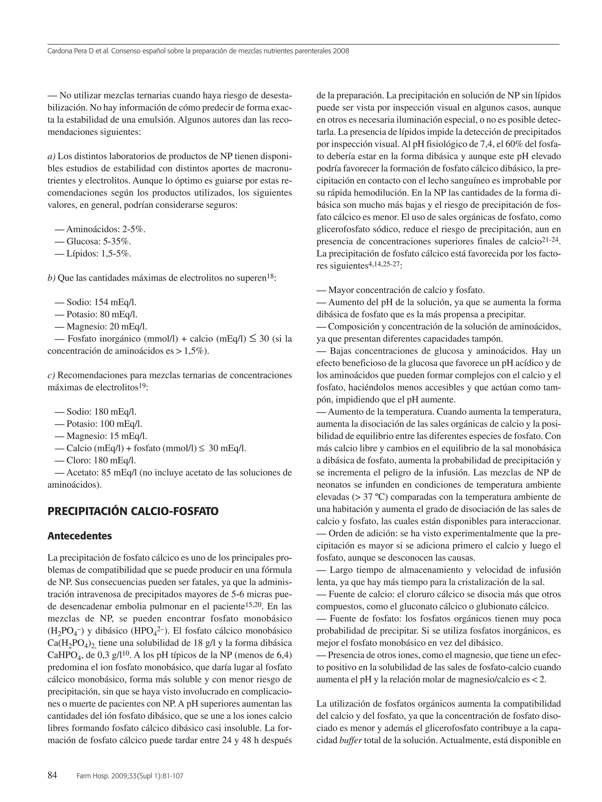 Cardona Pera D et al. Consenso español sobre la preparación de mezclas nutrientes parenterales 2008
84 Farm Hosp. 2009;33(Supl 1):81-107
— No utilizar mezclas ternarias cuando haya riesgo de desesta-
bilización. No hay información de cómo predecir de forma exac-
ta la estabilidad de una emulsión. Algunos autores dan las reco-
mendaciones siguientes:
a) Los distintos laboratorios de productos de NP tienen disponi-
bles estudios de estabilidad con distintos aportes de macronu-
trientes y electrolitos. Aunque lo óptimo es guiarse por estas re-
comendaciones según los productos utilizados, los siguientes
valores, en general, podrían considerarse seguros:
— Aminoácidos: 2-5%.
— Glucosa: 5-35%.
— Lípidos: 1,5-5%.
b) Que las cantidades máximas de electrolitos no superen18:
— Sodio: 154 mEq/l.
— Potasio: 80 mEq/l.
— Magnesio: 20 mEq/l.
— Fosfato inorgánico (mmol/l) + calcio (mEq/l) ≤ 30 (si la
concentración de aminoácidos es > 1,5%).
c) Recomendaciones para mezclas ternarias de concentraciones
máximas de electrolitos19:
— Sodio: 180 mEq/l.
— Potasio: 100 mEq/l.
— Magnesio: 15 mEq/l.
— Calcio (mEq/l) + fosfato (mmol/l) ≤ 30 mEq/l.
— Cloro: 180 mEq/l.
— Acetato: 85 mEq/l (no incluye acetato de las soluciones de
aminoácidos).
PRECIPITACIÓN CALCIO-FOSFATO
Antecedentes
La precipitación de fosfato cálcico es uno de los principales pro-
blemas de compatibilidad que se puede producir en una fórmula
de NP. Sus consecuencias pueden ser fatales, ya que la adminis-
tración intravenosa de precipitados mayores de 5-6 micras pue-
de desencadenar embolia pulmonar en el paciente15,20. En las
mezclas de NP, se pueden encontrar fosfato monobásico
(H2PO4
–) y dibásico (HPO4
2–). El fosfato cálcico monobásico
Ca(H2PO4)2, tiene una solubilidad de 18 g/l y la forma dibásica
CaHPO4, de 0,3 g/l10. A los pH típicos de la NP (menos de 6,4)
predomina el ion fosfato monobásico, que daría lugar al fosfato
cálcico monobásico, forma más soluble y con menor riesgo de
precipitación, sin que se haya visto involucrado en complicacio-
nes o muerte de pacientes con NP.A pH superiores aumentan las
cantidades del ión fosfato dibásico, que se une a los iones calcio
libres formando fosfato cálcico dibásico casi insoluble. La for-
mación de fosfato cálcico puede tardar entre 24 y 48 h después
de la preparación. La precipitación en solución de NP sin lípidos
puede ser vista por inspección visual en algunos casos, aunque
en otros es necesaria iluminación especial, o no es posible detec-
tarla. La presencia de lípidos impide la detección de precipitados
por inspección visual.Al pH fisiológico de 7,4, el 60% del fosfa-
to debería estar en la forma dibásica y aunque este pH elevado
podría favorecer la formación de fosfato cálcico dibásico, la pre-
cipitación en contacto con el lecho sanguíneo es improbable por
su rápida hemodilución. En la NP las cantidades de la forma di-
básica son mucho más bajas y el riesgo de precipitación de fos-
fato cálcico es menor. El uso de sales orgánicas de fosfato, como
glicerofosfato sódico, reduce el riesgo de precipitación, aun en
presencia de concentraciones superiores finales de calcio21-24.
La precipitación de fosfato cálcico está favorecida por los facto-
res siguientes4,14,25-27:
— Mayor concentración de calcio y fosfato.
— Aumento del pH de la solución, ya que se aumenta la forma
dibásica de fosfato que es la más propensa a precipitar.
— Composición y concentración de la solución de aminoácidos,
ya que presentan diferentes capacidades tampón.
— Bajas concentraciones de glucosa y aminoácidos. Hay un
efecto beneficioso de la glucosa que favorece un pH acídico y de
los aminoácidos que pueden formar complejos con el calcio y el
fosfato, haciéndolos menos accesibles y que actúan como tam-
pón, impidiendo que el pH aumente.
— Aumento de la temperatura. Cuando aumenta la temperatura,
aumenta la disociación de las sales orgánicas de calcio y la posi-
bilidad de equilibrio entre las diferentes especies de fosfato. Con
más calcio libre y cambios en el equilibrio de la sal monobásica
a dibásica de fosfato, aumenta la probabilidad de precipitación y
se incrementa el peligro de la infusión. Las mezclas de NP de
neonatos se infunden en condiciones de temperatura ambiente
elevadas (> 37 ºC) comparadas con la temperatura ambiente de
una habitación y aumenta el grado de disociación de las sales de
calcio y fosfato, las cuales están disponibles para interaccionar.
— Orden de adición: se ha visto experimentalmente que la pre-
cipitación es mayor si se adiciona primero el calcio y luego el
fosfato, aunque se desconocen las causas.
— Largo tiempo de almacenamiento y velocidad de infusión
lenta, ya que hay más tiempo para la cristalización de la sal.
— Fuente de calcio: el cloruro cálcico se disocia más que otros
compuestos, como el gluconato cálcico o glubionato cálcico.
— Fuente de fosfato: los fosfatos orgánicos tienen muy poca
probabilidad de precipitar. Si se utiliza fosfatos inorgánicos, es
mejor el fosfato monobásico en vez del dibásico.
— Presencia de otros iones, como el magnesio, que tiene un efec-
to positivo en la solubilidad de las sales de fosfato-calcio cuando
aumenta el pH y la relación molar de magnesio/calcio es < 2.
La utilización de fosfatos orgánicos aumenta la compatibilidad
del calcio y del fosfato, ya que la concentración de fosfato diso-
ciado es menor y además el glicerofosfato contribuye a la capa-
cidad buffer total de la solución.Actualmente, está disponible en
15 Consenso (81-107) 16/12/08 15:24 Página 84
Documento descargado de http://www.elsevier.es el 18/05/2009. Copia para uso personal, se prohíbe la transmisión de este documento por cualquier medio o formato.
 