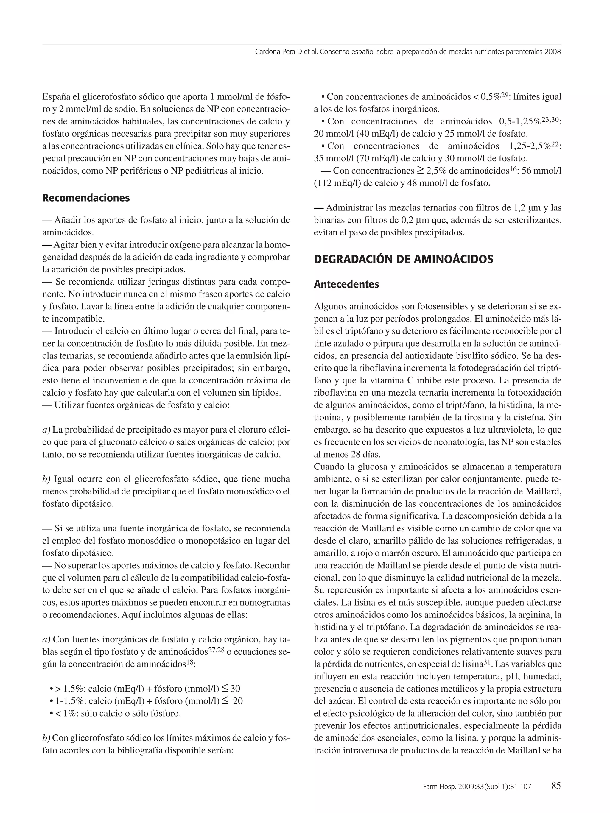 Cardona Pera D et al. Consenso español sobre la preparación de mezclas nutrientes parenterales 2008
Farm Hosp. 2009;33(Supl 1):81-107 85
España el glicerofosfato sódico que aporta 1 mmol/ml de fósfo-
ro y 2 mmol/ml de sodio. En soluciones de NP con concentracio-
nes de aminoácidos habituales, las concentraciones de calcio y
fosfato orgánicas necesarias para precipitar son muy superiores
a las concentraciones utilizadas en clínica. Sólo hay que tener es-
pecial precaución en NP con concentraciones muy bajas de ami-
noácidos, como NP periféricas o NP pediátricas al inicio.
Recomendaciones
— Añadir los aportes de fosfato al inicio, junto a la solución de
aminoácidos.
—Agitar bien y evitar introducir oxígeno para alcanzar la homo-
geneidad después de la adición de cada ingrediente y comprobar
la aparición de posibles precipitados.
— Se recomienda utilizar jeringas distintas para cada compo-
nente. No introducir nunca en el mismo frasco aportes de calcio
y fosfato. Lavar la línea entre la adición de cualquier componen-
te incompatible.
— Introducir el calcio en último lugar o cerca del final, para te-
ner la concentración de fosfato lo más diluida posible. En mez-
clas ternarias, se recomienda añadirlo antes que la emulsión lipí-
dica para poder observar posibles precipitados; sin embargo,
esto tiene el inconveniente de que la concentración máxima de
calcio y fosfato hay que calcularla con el volumen sin lípidos.
— Utilizar fuentes orgánicas de fosfato y calcio:
a) La probabilidad de precipitado es mayor para el cloruro cálci-
co que para el gluconato cálcico o sales orgánicas de calcio; por
tanto, no se recomienda utilizar fuentes inorgánicas de calcio.
b) Igual ocurre con el glicerofosfato sódico, que tiene mucha
menos probabilidad de precipitar que el fosfato monosódico o el
fosfato dipotásico.
— Si se utiliza una fuente inorgánica de fosfato, se recomienda
el empleo del fosfato monosódico o monopotásico en lugar del
fosfato dipotásico.
— No superar los aportes máximos de calcio y fosfato. Recordar
que el volumen para el cálculo de la compatibilidad calcio-fosfa-
to debe ser en el que se añade el calcio. Para fosfatos inorgáni-
cos, estos aportes máximos se pueden encontrar en nomogramas
o recomendaciones. Aquí incluimos algunas de ellas:
a) Con fuentes inorgánicas de fosfato y calcio orgánico, hay ta-
blas según el tipo fosfato y de aminoácidos27,28 o ecuaciones se-
gún la concentración de aminoácidos18:
• > 1,5%: calcio (mEq/l) + fósforo (mmol/l) ≤ 30
• 1-1,5%: calcio (mEq/l) + fósforo (mmol/l) ≤ 20
• < 1%: sólo calcio o sólo fósforo.
b) Con glicerofosfato sódico los límites máximos de calcio y fos-
fato acordes con la bibliografía disponible serían:
• Con concentraciones de aminoácidos < 0,5%29: límites igual
a los de los fosfatos inorgánicos.
• Con concentraciones de aminoácidos 0,5-1,25%23,30:
20 mmol/l (40 mEq/l) de calcio y 25 mmol/l de fosfato.
• Con concentraciones de aminoácidos 1,25-2,5%22:
35 mmol/l (70 mEq/l) de calcio y 30 mmol/l de fosfato.
— Con concentraciones ≥ 2,5% de aminoácidos16: 56 mmol/l
(112 mEq/l) de calcio y 48 mmol/l de fosfato.
— Administrar las mezclas ternarias con filtros de 1,2 µm y las
binarias con filtros de 0,2 µm que, además de ser esterilizantes,
evitan el paso de posibles precipitados.
DEGRADACIÓN DE AMINOÁCIDOS
Antecedentes
Algunos aminoácidos son fotosensibles y se deterioran si se ex-
ponen a la luz por períodos prolongados. El aminoácido más lá-
bil es el triptófano y su deterioro es fácilmente reconocible por el
tinte azulado o púrpura que desarrolla en la solución de aminoá-
cidos, en presencia del antioxidante bisulfito sódico. Se ha des-
crito que la riboflavina incrementa la fotodegradación del triptó-
fano y que la vitamina C inhibe este proceso. La presencia de
riboflavina en una mezcla ternaria incrementa la fotooxidación
de algunos aminoácidos, como el triptófano, la histidina, la me-
tionina, y posiblemente también de la tirosina y la cisteína. Sin
embargo, se ha descrito que expuestos a luz ultravioleta, lo que
es frecuente en los servicios de neonatología, las NP son estables
al menos 28 días.
Cuando la glucosa y aminoácidos se almacenan a temperatura
ambiente, o si se esterilizan por calor conjuntamente, puede te-
ner lugar la formación de productos de la reacción de Maillard,
con la disminución de las concentraciones de los aminoácidos
afectados de forma significativa. La descomposición debida a la
reacción de Maillard es visible como un cambio de color que va
desde el claro, amarillo pálido de las soluciones refrigeradas, a
amarillo, a rojo o marrón oscuro. El aminoácido que participa en
una reacción de Maillard se pierde desde el punto de vista nutri-
cional, con lo que disminuye la calidad nutricional de la mezcla.
Su repercusión es importante si afecta a los aminoácidos esen-
ciales. La lisina es el más susceptible, aunque pueden afectarse
otros aminoácidos como los aminoácidos básicos, la arginina, la
histidina y el triptófano. La degradación de aminoácidos se rea-
liza antes de que se desarrollen los pigmentos que proporcionan
color y sólo se requieren condiciones relativamente suaves para
la pérdida de nutrientes, en especial de lisina31. Las variables que
influyen en esta reacción incluyen temperatura, pH, humedad,
presencia o ausencia de cationes metálicos y la propia estructura
del azúcar. El control de esta reacción es importante no sólo por
el efecto psicológico de la alteración del color, sino también por
prevenir los efectos antinutricionales, especialmente la pérdida
de aminoácidos esenciales, como la lisina, y porque la adminis-
tración intravenosa de productos de la reacción de Maillard se ha
15 Consenso (81-107) 16/12/08 15:24 Página 85
Documento descargado de http://www.elsevier.es el 18/05/2009. Copia para uso personal, se prohíbe la transmisión de este documento por cualquier medio o formato.
 