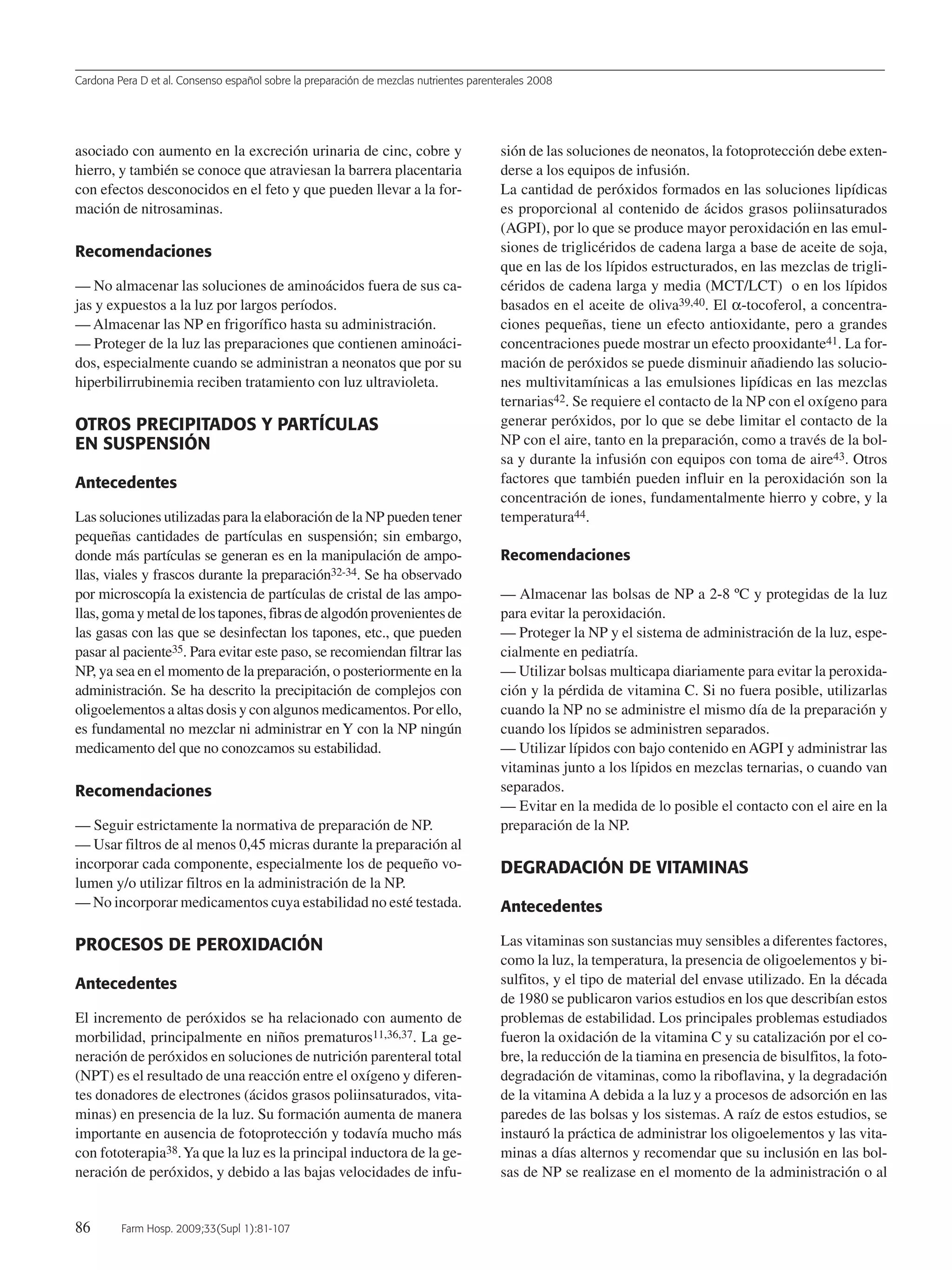 Cardona Pera D et al. Consenso español sobre la preparación de mezclas nutrientes parenterales 2008
86 Farm Hosp. 2009;33(Supl 1):81-107
asociado con aumento en la excreción urinaria de cinc, cobre y
hierro, y también se conoce que atraviesan la barrera placentaria
con efectos desconocidos en el feto y que pueden llevar a la for-
mación de nitrosaminas.
Recomendaciones
— No almacenar las soluciones de aminoácidos fuera de sus ca-
jas y expuestos a la luz por largos períodos.
— Almacenar las NP en frigorífico hasta su administración.
— Proteger de la luz las preparaciones que contienen aminoáci-
dos, especialmente cuando se administran a neonatos que por su
hiperbilirrubinemia reciben tratamiento con luz ultravioleta.
OTROS PRECIPITADOS Y PARTÍCULAS
EN SUSPENSIÓN
Antecedentes
Las soluciones utilizadas para la elaboración de la NP pueden tener
pequeñas cantidades de partículas en suspensión; sin embargo,
donde más partículas se generan es en la manipulación de ampo-
llas, viales y frascos durante la preparación32-34. Se ha observado
por microscopía la existencia de partículas de cristal de las ampo-
llas,gomaymetaldelostapones,fibrasdealgodónprovenientesde
las gasas con las que se desinfectan los tapones, etc., que pueden
pasar al paciente35. Para evitar este paso, se recomiendan filtrar las
NP, ya sea en el momento de la preparación, o posteriormente en la
administración. Se ha descrito la precipitación de complejos con
oligoelementos a altas dosis y con algunos medicamentos. Por ello,
es fundamental no mezclar ni administrar en Y con la NP ningún
medicamento del que no conozcamos su estabilidad.
Recomendaciones
— Seguir estrictamente la normativa de preparación de NP.
— Usar filtros de al menos 0,45 micras durante la preparación al
incorporar cada componente, especialmente los de pequeño vo-
lumen y/o utilizar filtros en la administración de la NP.
— No incorporar medicamentos cuya estabilidad no esté testada.
PROCESOS DE PEROXIDACIÓN
Antecedentes
El incremento de peróxidos se ha relacionado con aumento de
morbilidad, principalmente en niños prematuros11,36,37. La ge-
neración de peróxidos en soluciones de nutrición parenteral total
(NPT) es el resultado de una reacción entre el oxígeno y diferen-
tes donadores de electrones (ácidos grasos poliinsaturados, vita-
minas) en presencia de la luz. Su formación aumenta de manera
importante en ausencia de fotoprotección y todavía mucho más
con fototerapia38.Ya que la luz es la principal inductora de la ge-
neración de peróxidos, y debido a las bajas velocidades de infu-
sión de las soluciones de neonatos, la fotoprotección debe exten-
derse a los equipos de infusión.
La cantidad de peróxidos formados en las soluciones lipídicas
es proporcional al contenido de ácidos grasos poliinsaturados
(AGPI), por lo que se produce mayor peroxidación en las emul-
siones de triglicéridos de cadena larga a base de aceite de soja,
que en las de los lípidos estructurados, en las mezclas de trigli-
céridos de cadena larga y media (MCT/LCT) o en los lípidos
basados en el aceite de oliva39,40. El α-tocoferol, a concentra-
ciones pequeñas, tiene un efecto antioxidante, pero a grandes
concentraciones puede mostrar un efecto prooxidante41. La for-
mación de peróxidos se puede disminuir añadiendo las solucio-
nes multivitamínicas a las emulsiones lipídicas en las mezclas
ternarias42. Se requiere el contacto de la NP con el oxígeno para
generar peróxidos, por lo que se debe limitar el contacto de la
NP con el aire, tanto en la preparación, como a través de la bol-
sa y durante la infusión con equipos con toma de aire43. Otros
factores que también pueden influir en la peroxidación son la
concentración de iones, fundamentalmente hierro y cobre, y la
temperatura44.
Recomendaciones
— Almacenar las bolsas de NP a 2-8 ºC y protegidas de la luz
para evitar la peroxidación.
— Proteger la NP y el sistema de administración de la luz, espe-
cialmente en pediatría.
— Utilizar bolsas multicapa diariamente para evitar la peroxida-
ción y la pérdida de vitamina C. Si no fuera posible, utilizarlas
cuando la NP no se administre el mismo día de la preparación y
cuando los lípidos se administren separados.
— Utilizar lípidos con bajo contenido en AGPI y administrar las
vitaminas junto a los lípidos en mezclas ternarias, o cuando van
separados.
— Evitar en la medida de lo posible el contacto con el aire en la
preparación de la NP.
DEGRADACIÓN DE VITAMINAS
Antecedentes
Las vitaminas son sustancias muy sensibles a diferentes factores,
como la luz, la temperatura, la presencia de oligoelementos y bi-
sulfitos, y el tipo de material del envase utilizado. En la década
de 1980 se publicaron varios estudios en los que describían estos
problemas de estabilidad. Los principales problemas estudiados
fueron la oxidación de la vitamina C y su catalización por el co-
bre, la reducción de la tiamina en presencia de bisulfitos, la foto-
degradación de vitaminas, como la riboflavina, y la degradación
de la vitamina A debida a la luz y a procesos de adsorción en las
paredes de las bolsas y los sistemas. A raíz de estos estudios, se
instauró la práctica de administrar los oligoelementos y las vita-
minas a días alternos y recomendar que su inclusión en las bol-
sas de NP se realizase en el momento de la administración o al
15 Consenso (81-107) 16/12/08 15:24 Página 86
Documento descargado de http://www.elsevier.es el 18/05/2009. Copia para uso personal, se prohíbe la transmisión de este documento por cualquier medio o formato.
 