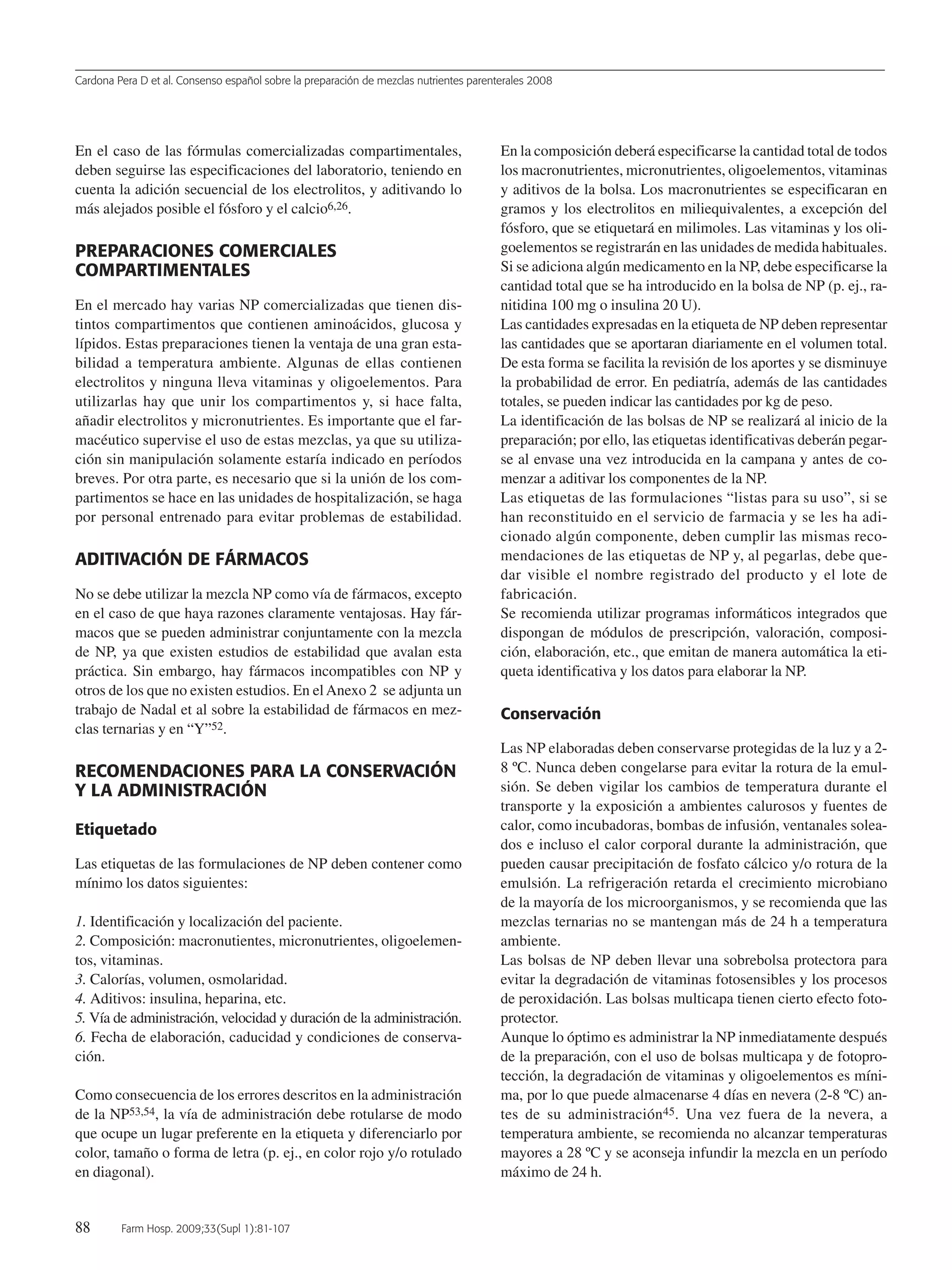 Cardona Pera D et al. Consenso español sobre la preparación de mezclas nutrientes parenterales 2008
88 Farm Hosp. 2009;33(Supl 1):81-107
En el caso de las fórmulas comercializadas compartimentales,
deben seguirse las especificaciones del laboratorio, teniendo en
cuenta la adición secuencial de los electrolitos, y aditivando lo
más alejados posible el fósforo y el calcio6,26.
PREPARACIONES COMERCIALES
COMPARTIMENTALES
En el mercado hay varias NP comercializadas que tienen dis-
tintos compartimentos que contienen aminoácidos, glucosa y
lípidos. Estas preparaciones tienen la ventaja de una gran esta-
bilidad a temperatura ambiente. Algunas de ellas contienen
electrolitos y ninguna lleva vitaminas y oligoelementos. Para
utilizarlas hay que unir los compartimentos y, si hace falta,
añadir electrolitos y micronutrientes. Es importante que el far-
macéutico supervise el uso de estas mezclas, ya que su utiliza-
ción sin manipulación solamente estaría indicado en períodos
breves. Por otra parte, es necesario que si la unión de los com-
partimentos se hace en las unidades de hospitalización, se haga
por personal entrenado para evitar problemas de estabilidad.
ADITIVACIÓN DE FÁRMACOS
No se debe utilizar la mezcla NP como vía de fármacos, excepto
en el caso de que haya razones claramente ventajosas. Hay fár-
macos que se pueden administrar conjuntamente con la mezcla
de NP, ya que existen estudios de estabilidad que avalan esta
práctica. Sin embargo, hay fármacos incompatibles con NP y
otros de los que no existen estudios. En elAnexo 2 se adjunta un
trabajo de Nadal et al sobre la estabilidad de fármacos en mez-
clas ternarias y en “Y”52.
RECOMENDACIONES PARA LA CONSERVACIÓN
Y LA ADMINISTRACIÓN
Etiquetado
Las etiquetas de las formulaciones de NP deben contener como
mínimo los datos siguientes:
1. Identificación y localización del paciente.
2. Composición: macronutientes, micronutrientes, oligoelemen-
tos, vitaminas.
3. Calorías, volumen, osmolaridad.
4. Aditivos: insulina, heparina, etc.
5. Vía de administración, velocidad y duración de la administración.
6. Fecha de elaboración, caducidad y condiciones de conserva-
ción.
Como consecuencia de los errores descritos en la administración
de la NP53,54, la vía de administración debe rotularse de modo
que ocupe un lugar preferente en la etiqueta y diferenciarlo por
color, tamaño o forma de letra (p. ej., en color rojo y/o rotulado
en diagonal).
En la composición deberá especificarse la cantidad total de todos
los macronutrientes, micronutrientes, oligoelementos, vitaminas
y aditivos de la bolsa. Los macronutrientes se especificaran en
gramos y los electrolitos en miliequivalentes, a excepción del
fósforo, que se etiquetará en milimoles. Las vitaminas y los oli-
goelementos se registrarán en las unidades de medida habituales.
Si se adiciona algún medicamento en la NP, debe especificarse la
cantidad total que se ha introducido en la bolsa de NP (p. ej., ra-
nitidina 100 mg o insulina 20 U).
Las cantidades expresadas en la etiqueta de NP deben representar
las cantidades que se aportaran diariamente en el volumen total.
De esta forma se facilita la revisión de los aportes y se disminuye
la probabilidad de error. En pediatría, además de las cantidades
totales, se pueden indicar las cantidades por kg de peso.
La identificación de las bolsas de NP se realizará al inicio de la
preparación; por ello, las etiquetas identificativas deberán pegar-
se al envase una vez introducida en la campana y antes de co-
menzar a aditivar los componentes de la NP.
Las etiquetas de las formulaciones “listas para su uso”, si se
han reconstituido en el servicio de farmacia y se les ha adi-
cionado algún componente, deben cumplir las mismas reco-
mendaciones de las etiquetas de NP y, al pegarlas, debe que-
dar visible el nombre registrado del producto y el lote de
fabricación.
Se recomienda utilizar programas informáticos integrados que
dispongan de módulos de prescripción, valoración, composi-
ción, elaboración, etc., que emitan de manera automática la eti-
queta identificativa y los datos para elaborar la NP.
Conservación
Las NP elaboradas deben conservarse protegidas de la luz y a 2-
8 ºC. Nunca deben congelarse para evitar la rotura de la emul-
sión. Se deben vigilar los cambios de temperatura durante el
transporte y la exposición a ambientes calurosos y fuentes de
calor, como incubadoras, bombas de infusión, ventanales solea-
dos e incluso el calor corporal durante la administración, que
pueden causar precipitación de fosfato cálcico y/o rotura de la
emulsión. La refrigeración retarda el crecimiento microbiano
de la mayoría de los microorganismos, y se recomienda que las
mezclas ternarias no se mantengan más de 24 h a temperatura
ambiente.
Las bolsas de NP deben llevar una sobrebolsa protectora para
evitar la degradación de vitaminas fotosensibles y los procesos
de peroxidación. Las bolsas multicapa tienen cierto efecto foto-
protector.
Aunque lo óptimo es administrar la NP inmediatamente después
de la preparación, con el uso de bolsas multicapa y de fotopro-
tección, la degradación de vitaminas y oligoelementos es míni-
ma, por lo que puede almacenarse 4 días en nevera (2-8 ºC) an-
tes de su administración45. Una vez fuera de la nevera, a
temperatura ambiente, se recomienda no alcanzar temperaturas
mayores a 28 ºC y se aconseja infundir la mezcla en un período
máximo de 24 h.
15 Consenso (81-107) 16/12/08 15:24 Página 88
Documento descargado de http://www.elsevier.es el 18/05/2009. Copia para uso personal, se prohíbe la transmisión de este documento por cualquier medio o formato.
 