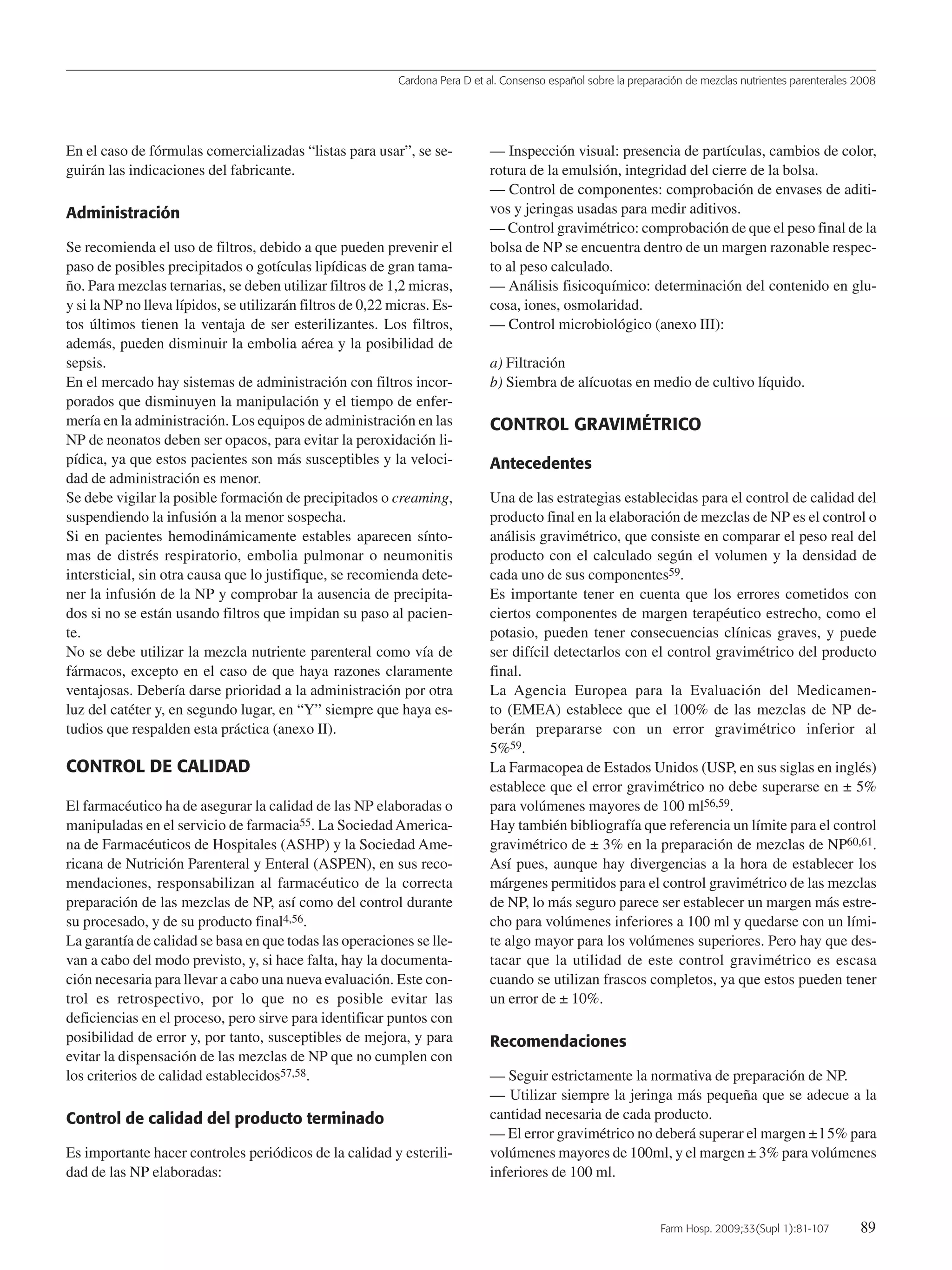 Cardona Pera D et al. Consenso español sobre la preparación de mezclas nutrientes parenterales 2008
Farm Hosp. 2009;33(Supl 1):81-107 89
En el caso de fórmulas comercializadas “listas para usar”, se se-
guirán las indicaciones del fabricante.
Administración
Se recomienda el uso de filtros, debido a que pueden prevenir el
paso de posibles precipitados o gotículas lipídicas de gran tama-
ño. Para mezclas ternarias, se deben utilizar filtros de 1,2 micras,
y si la NP no lleva lípidos, se utilizarán filtros de 0,22 micras. Es-
tos últimos tienen la ventaja de ser esterilizantes. Los filtros,
además, pueden disminuir la embolia aérea y la posibilidad de
sepsis.
En el mercado hay sistemas de administración con filtros incor-
porados que disminuyen la manipulación y el tiempo de enfer-
mería en la administración. Los equipos de administración en las
NP de neonatos deben ser opacos, para evitar la peroxidación li-
pídica, ya que estos pacientes son más susceptibles y la veloci-
dad de administración es menor.
Se debe vigilar la posible formación de precipitados o creaming,
suspendiendo la infusión a la menor sospecha.
Si en pacientes hemodinámicamente estables aparecen sínto-
mas de distrés respiratorio, embolia pulmonar o neumonitis
intersticial, sin otra causa que lo justifique, se recomienda dete-
ner la infusión de la NP y comprobar la ausencia de precipita-
dos si no se están usando filtros que impidan su paso al pacien-
te.
No se debe utilizar la mezcla nutriente parenteral como vía de
fármacos, excepto en el caso de que haya razones claramente
ventajosas. Debería darse prioridad a la administración por otra
luz del catéter y, en segundo lugar, en “Y” siempre que haya es-
tudios que respalden esta práctica (anexo II).
CONTROL DE CALIDAD
El farmacéutico ha de asegurar la calidad de las NP elaboradas o
manipuladas en el servicio de farmacia55. La SociedadAmerica-
na de Farmacéuticos de Hospitales (ASHP) y la Sociedad Ame-
ricana de Nutrición Parenteral y Enteral (ASPEN), en sus reco-
mendaciones, responsabilizan al farmacéutico de la correcta
preparación de las mezclas de NP, así como del control durante
su procesado, y de su producto final4,56.
La garantía de calidad se basa en que todas las operaciones se lle-
van a cabo del modo previsto, y, si hace falta, hay la documenta-
ción necesaria para llevar a cabo una nueva evaluación. Este con-
trol es retrospectivo, por lo que no es posible evitar las
deficiencias en el proceso, pero sirve para identificar puntos con
posibilidad de error y, por tanto, susceptibles de mejora, y para
evitar la dispensación de las mezclas de NP que no cumplen con
los criterios de calidad establecidos57,58.
Control de calidad del producto terminado
Es importante hacer controles periódicos de la calidad y esterili-
dad de las NP elaboradas:
— Inspección visual: presencia de partículas, cambios de color,
rotura de la emulsión, integridad del cierre de la bolsa.
— Control de componentes: comprobación de envases de aditi-
vos y jeringas usadas para medir aditivos.
— Control gravimétrico: comprobación de que el peso final de la
bolsa de NP se encuentra dentro de un margen razonable respec-
to al peso calculado.
— Análisis fisicoquímico: determinación del contenido en glu-
cosa, iones, osmolaridad.
— Control microbiológico (anexo III):
a) Filtración
b) Siembra de alícuotas en medio de cultivo líquido.
CONTROL GRAVIMÉTRICO
Antecedentes
Una de las estrategias establecidas para el control de calidad del
producto final en la elaboración de mezclas de NP es el control o
análisis gravimétrico, que consiste en comparar el peso real del
producto con el calculado según el volumen y la densidad de
cada uno de sus componentes59.
Es importante tener en cuenta que los errores cometidos con
ciertos componentes de margen terapéutico estrecho, como el
potasio, pueden tener consecuencias clínicas graves, y puede
ser difícil detectarlos con el control gravimétrico del producto
final.
La Agencia Europea para la Evaluación del Medicamen-
to (EMEA) establece que el 100% de las mezclas de NP de-
berán prepararse con un error gravimétrico inferior al
5%59.
La Farmacopea de Estados Unidos (USP, en sus siglas en inglés)
establece que el error gravimétrico no debe superarse en ± 5%
para volúmenes mayores de 100 ml56,59.
Hay también bibliografía que referencia un límite para el control
gravimétrico de ± 3% en la preparación de mezclas de NP60,61.
Así pues, aunque hay divergencias a la hora de establecer los
márgenes permitidos para el control gravimétrico de las mezclas
de NP, lo más seguro parece ser establecer un margen más estre-
cho para volúmenes inferiores a 100 ml y quedarse con un lími-
te algo mayor para los volúmenes superiores. Pero hay que des-
tacar que la utilidad de este control gravimétrico es escasa
cuando se utilizan frascos completos, ya que estos pueden tener
un error de ± 10%.
Recomendaciones
— Seguir estrictamente la normativa de preparación de NP.
— Utilizar siempre la jeringa más pequeña que se adecue a la
cantidad necesaria de cada producto.
— El error gravimétrico no deberá superar el margen ± l 5% para
volúmenes mayores de 100ml, y el margen ± 3% para volúmenes
inferiores de 100 ml.
15 Consenso (81-107) 16/12/08 15:24 Página 89
Documento descargado de http://www.elsevier.es el 18/05/2009. Copia para uso personal, se prohíbe la transmisión de este documento por cualquier medio o formato.
 