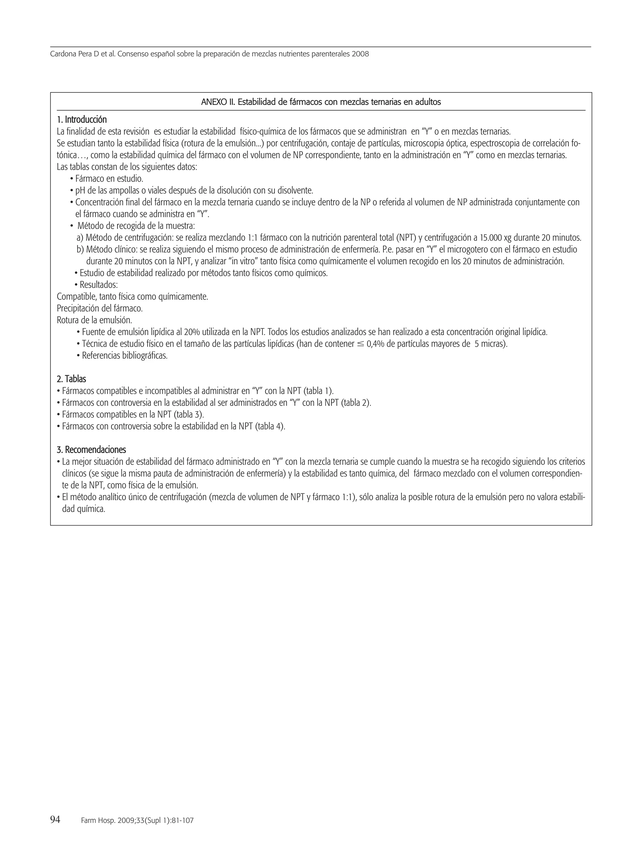 Cardona Pera D et al. Consenso español sobre la preparación de mezclas nutrientes parenterales 2008
94 Farm Hosp. 2009;33(Supl 1):81-107
AANNEEXXOO IIII.. EEssttaabbiilliiddaadd ddee ffáárrmmaaccooss ccoonn mmeezzccllaass tteerrnnaarriiaass eenn aadduullttooss
11.. IInnttrroodduucccciióónn
La finalidad de esta revisión es estudiar la estabilidad físico-química de los fármacos que se administran en “Y” o en mezclas ternarias.
Se estudian tanto la estabilidad física (rotura de la emulsión...) por centrifugación, contaje de partículas, microscopia óptica, espectroscopia de correlación fo-
tónica…, como la estabilidad química del fármaco con el volumen de NP correspondiente, tanto en la administración en “Y” como en mezclas ternarias.
Las tablas constan de los siguientes datos:
• Fármaco en estudio.
• pH de las ampollas o viales después de la disolución con su disolvente.
• Concentración final del fármaco en la mezcla ternaria cuando se incluye dentro de la NP o referida al volumen de NP administrada conjuntamente con
el fármaco cuando se administra en “Y”.
• Método de recogida de la muestra:
a) Método de centrifugación: se realiza mezclando 1:1 fármaco con la nutrición parenteral total (NPT) y centrifugación a 15.000 xg durante 20 minutos.
b) Método clínico: se realiza siguiendo el mismo proceso de administración de enfermería. P.e. pasar en “Y” el microgotero con el fármaco en estudio
durante 20 minutos con la NPT, y analizar “in vitro” tanto física como químicamente el volumen recogido en los 20 minutos de administración.
• Estudio de estabilidad realizado por métodos tanto físicos como químicos.
• Resultados:
Compatible, tanto física como químicamente.
Precipitación del fármaco.
Rotura de la emulsión.
• Fuente de emulsión lipídica al 20% utilizada en la NPT. Todos los estudios analizados se han realizado a esta concentración original lipídica.
• Técnica de estudio físico en el tamaño de las partículas lipídicas (han de contener Յ 0,4% de partículas mayores de 5 micras).
• Referencias bibliográficas.
22.. TTaabbllaass
• Fármacos compatibles e incompatibles al administrar en “Y” con la NPT (tabla 1).
• Fármacos con controversia en la estabilidad al ser administrados en “Y” con la NPT (tabla 2).
• Fármacos compatibles en la NPT (tabla 3).
• Fármacos con controversia sobre la estabilidad en la NPT (tabla 4).
33.. RReeccoommeennddaacciioonneess
• La mejor situación de estabilidad del fármaco administrado en “Y” con la mezcla ternaria se cumple cuando la muestra se ha recogido siguiendo los criterios
clínicos (se sigue la misma pauta de administración de enfermería) y la estabilidad es tanto química, del fármaco mezclado con el volumen correspondien-
te de la NPT, como física de la emulsión.
• El método analítico único de centrifugación (mezcla de volumen de NPT y fármaco 1:1), sólo analiza la posible rotura de la emulsión pero no valora estabili-
dad química.
15 Consenso (81-107) 16/12/08 15:24 Página 94
Documento descargado de http://www.elsevier.es el 18/05/2009. Copia para uso personal, se prohíbe la transmisión de este documento por cualquier medio o formato.
 