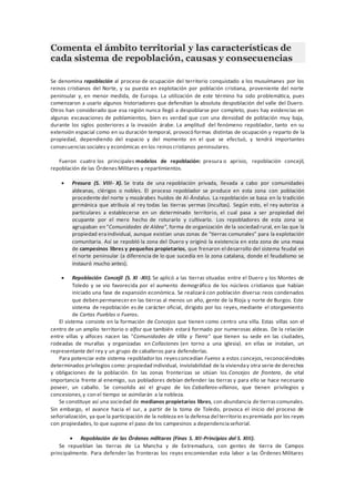 Comenta el ámbito territorial y las características de
cada sistema de repoblación, causas y consecuencias
Se denomina repoblación al proceso de ocupación del territorio conquistado a los musulmanes por los
reinos cristianos del Norte, y su puesta en explotación por población cristiana, proveniente del norte
peninsular y, en menor medida, de Europa. La utilización de este término ha sido problemática, pues
comenzaron a usarlo algunos historiadores que defendían la absoluta despoblación del valle del Duero.
Otros han considerado que esa región nunca llegó a despoblarse por completo, pues hay evidencias en
algunas excavaciones de poblamientos, bien es verdad que con una densidad de población muy baja,
durante los siglos posteriores a la invasión árabe. La amplitud del fenómeno repoblador, tanto en su
extensión espacial como en su duración temporal, provocó formas distintas de ocupación y reparto de la
propiedad, dependiendo del espacio y del momento en el que se efectuó, y tendrá importantes
consecuenciassociales y económicas en los reinoscristianos peninsulares.
Fueron cuatro los principales modelos de repoblación: presura o aprisio, repoblación concejil,
repoblación de las ÓrdenesMilitares y repartimientos.
• Presura (S. VIII- X). Se trata de una repoblación privada, llevada a cabo por comunidades
aldeanas, clérigos o nobles. El proceso repoblador se produce en esta zona con población
procedente del norte y mozárabes huidos de Al-Ándalus. La repoblación se basa en la tradición
germánica que atribuía al rey todas las tierras yermas (incultas). Según esto, el rey autoriza a
particulares a establecerse en un determinado territorio, el cual pasa a ser propiedad del
ocupante por el mero hecho de roturarlo y cultivarlo. Los repobladores de esta zona se
agrupaban en "Comunidades de Aldea", forma de organización de la sociedad rural, en las que la
propiedad eraindividual, aunque existían unas zonas de "tierras comunales” para la explotación
comunitaria. Así se repobló la zona del Duero y originó la existencia en esta zona de una masa
de campesinos libres y pequeños propietarios, que frenaron el desarrollo del sistema feudal en
el norte peninsular (a diferencia de lo que sucedía en la zona catalana, donde el feudalismo se
instauró mucho antes).
• Repoblación Concejil (S. XI -XII). Se aplicó a las tierras situadas entre el Duero y los Montes de
Toledo y se vio favorecida por el aumento demográfico de los núcleos cristianos que habían
iniciado una fase de expansión económica. Se realizará con población diversa: reos condenados
que deben permanecer en las tierras al menos un año, gente de la Rioja y norte de Burgos. Este
sistema de repoblación es de carácter oficial, dirigido por los reyes, mediante el otorgamiento
de Cartas Pueblas o Fueros.
El sistema consiste en la formación de Concejos que tienen como centro una villa. Estas villas son el
centro de un amplio territorio o alfoz que también estará formado por numerosas aldeas. De la relación
entre villas y alfoces nacen las "Comunidades de Villa y Tierra" que tienen su sede en las ciudades,
rodeadas de murallas y organizadas en Collaciones (en torno a una iglesia). en ellas se instalan, un
representante del rey y un grupo de caballeros para defenderlas.
Para potenciar este sistema repoblador los reyesconcedían Fueros a estos concejos, reconociéndoles
determinados privilegios como: propiedad individual, inviolabilidad de la vivienday otra serie de derechos
y obligaciones de la población. En las zonas fronterizas se sitúan los Concejos de frontera, de vital
importancia frente al enemigo, sus pobladores debían defender las tierras y para ello se hace necesario
poseer, un caballo. Se consolida así el grupo de los Caballeros-villanos, que tienen privilegios y
concesiones,y con el tiempo se asimilarán a la nobleza.
Se constituye así una sociedad de medianos propietarios libres, con abundancia de tierrascomunales.
Sin embargo, el avance hacia el sur, a partir de la toma de Toledo, provoca el inicio del proceso de
señorialización, ya que la participación de la nobleza en la defensa del territorio espremiada por los reyes
con propiedades, lo que supone el paso de los campesinos a dependenciaseñorial.
• Repoblación de las Órdenes militares (Fines S. XII-Principios del S. XIII).
Se repueblan las tierras de La Mancha y de Extremadura, con gentes de tierra de Campos
principalmente. Para defender las fronteras los reyes encomiendan esta labor a las Órdenes Militares
 