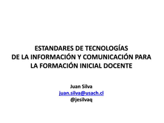 ESTANDARES DE TECNOLOGÍAS
DE LA INFORMACIÓN Y COMUNICACIÓN PARA
LA FORMACIÓN INICIAL DOCENTE
Juan Silva
juan.silva@usach.cl
@jesilvaq
 