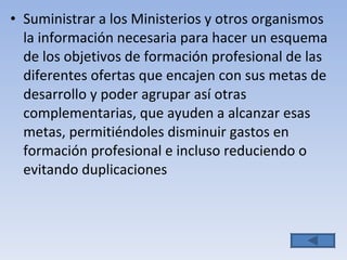 Suministrar a los Ministerios y otros organismos la información necesaria para hacer un esquema de los objetivos de formación profesional de las diferentes ofertas que encajen con sus metas de desarrollo y poder agrupar así otras complementarias, que ayuden a alcanzar esas metas, permitiéndoles disminuir gastos en formación profesional e incluso reduciendo o evitando duplicaciones 