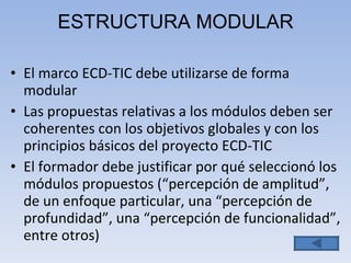 ESTRUCTURA MODULAR El marco ECD-TIC debe utilizarse de forma modular Las propuestas relativas a los módulos deben ser coherentes con los objetivos globales y con los principios básicos del proyecto ECD-TIC El formador debe justificar por qué seleccionó los módulos propuestos  ( “percepción de amplitud”, de un enfoque particular, una “percepción de profundidad”, una “percepción de funcionalidad”,  entre otros) 