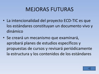 MEJORAS FUTURAS La intencionalidad del proyecto ECD-TIC es que los estándares constituyan un documento vivo y dinámico Se creará un mecanismo que examinará, aprobará planes de estudios específicos y propuestas de cursos y revisará periódicamente la estructura y los contenidos de los estándares 