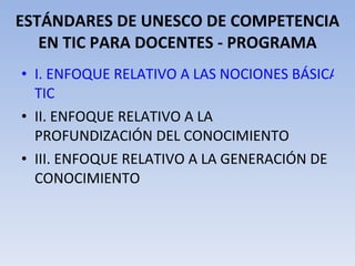 ESTÁNDARES DE UNESCO DE COMPETENCIA EN TIC PARA DOCENTES - PROGRAMA I. ENFOQUE RELATIVO A LAS NOCIONES BÁSICAS DE  TIC II. ENFOQUE RELATIVO A LA PROFUNDIZACIÓN DEL CONOCIMIENTO III. ENFOQUE RELATIVO A LA GENERACIÓN DE CONOCIMIENTO 