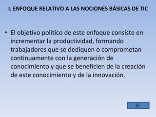 I. ENFOQUE RELATIVO A LAS NOCIONES BÁSICAS DE TIC El objetivo político de este enfoque consiste en incrementar la productividad, formando trabajadores que se dediquen o comprometan continuamente con la generación de conocimiento y que se beneficien de la creación de este conocimiento y  de la innovación. 