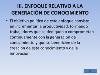 III. ENFOQUE RELATIVO A LA GENERACIÓN DE CONOCIMIENTO El objetivo político de este enfoque consiste en incrementar la productividad, formando trabajadores que se dediquen o comprometan continuamente con la generación de conocimiento y que se beneficien de la creación de este conocimiento y  de la innovación. 