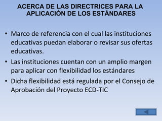 ACERCA DE LAS DIRECTRICES PARA LA  APLICACIÓN DE LOS ESTÁNDARES Marco de  referencia con el cual las instituciones educativas puedan elaborar o revisar sus ofertas educativas. Las instituciones cuentan con un amplio margen para aplicar con flexibilidad los estándares Dicha flexibilidad está regulada por el Consejo de Aprobación del Proyecto ECD-TIC  